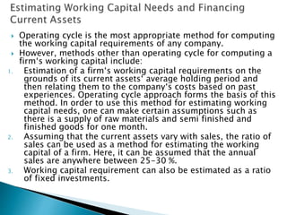  Operating cycle is the most appropriate method for computing
the working capital requirements of any company.
 However, methods other than operating cycle for computing a
firm‘s working capital include:
1. Estimation of a firm‘s working capital requirements on the
grounds of its current assets‘ average holding period and
then relating them to the company‘s costs based on past
experiences. Operating cycle approach forms the basis of this
method. In order to use this method for estimating working
capital needs, one can make certain assumptions such as
there is a supply of raw materials and semi finished and
finished goods for one month.
2. Assuming that the current assets vary with sales, the ratio of
sales can be used as a method for estimating the working
capital of a firm. Here, it can be assumed that the annual
sales are anywhere between 25-30 %.
3. Working capital requirement can also be estimated as a ratio
of fixed investments.
 