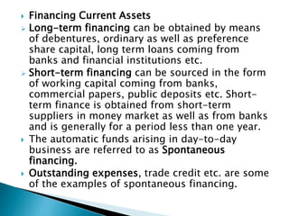  Financing Current Assets
 Long-term financing can be obtained by means
of debentures, ordinary as well as preference
share capital, long term loans coming from
banks and financial institutions etc.
 Short-term financing can be sourced in the form
of working capital coming from banks,
commercial papers, public deposits etc. Short-
term finance is obtained from short-term
suppliers in money market as well as from banks
and is generally for a period less than one year.
 The automatic funds arising in day-to-day
business are referred to as Spontaneous
financing.
 Outstanding expenses, trade credit etc. are some
of the examples of spontaneous financing.
 