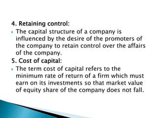 4. Retaining control:
 The capital structure of a company is
influenced by the desire of the promoters of
the company to retain control over the affairs
of the company.
5. Cost of capital:
 The term cost of capital refers to the
minimum rate of return of a firm which must
earn on its investments so that market value
of equity share of the company does not fall.
 