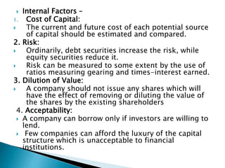  Internal Factors –
1. Cost of Capital:
 The current and future cost of each potential source
of capital should be estimated and compared.
2. Risk:
 Ordinarily, debt securities increase the risk, while
equity securities reduce it.
 Risk can be measured to some extent by the use of
ratios measuring gearing and times-interest earned.
3. Dilution of Value:
 A company should not issue any shares which will
have the effect of removing or diluting the value of
the shares by the existing shareholders
4. Acceptability:
 A company can borrow only if investors are willing to
lend.
 Few companies can afford the luxury of the capital
structure which is unacceptable to financial
institutions.
 
