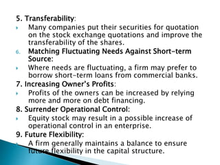 5. Transferability:
 Many companies put their securities for quotation
on the stock exchange quotations and improve the
transferability of the shares.
6. Matching Fluctuating Needs Against Short-term
Source:
 Where needs are fluctuating, a firm may prefer to
borrow short-term loans from commercial banks.
7. Increasing Owner’s Profits:
 Profits of the owners can be increased by relying
more and more on debt financing.
8. Surrender Operational Control:
 Equity stock may result in a possible increase of
operational control in an enterprise.
9. Future Flexibility:
 A firm generally maintains a balance to ensure
future flexibility in the capital structure.
 