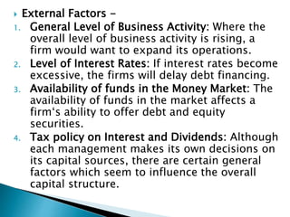  External Factors -
1. General Level of Business Activity: Where the
overall level of business activity is rising, a
firm would want to expand its operations.
2. Level of Interest Rates: If interest rates become
excessive, the firms will delay debt financing.
3. Availability of funds in the Money Market: The
availability of funds in the market affects a
firm‘s ability to offer debt and equity
securities.
4. Tax policy on Interest and Dividends: Although
each management makes its own decisions on
its capital sources, there are certain general
factors which seem to influence the overall
capital structure.
 
