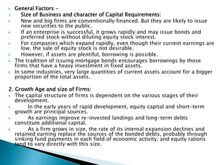  General Factors -
1. Size of Business and character of Capital Requirements:
 New and big firms are conventionally financed. But they are likely to issue
new securities to the public.
 If an enterprise is successful, it grows rapidly and may issue bonds and
preferred stock without diluting equity stock interest.
 For companies which expand rapidly, even though their current earnings are
low, the sale of equity stock is not desirable.
 However, if assets are plentiful, borrowing is possible.
 The tradition of issuing mortgage bonds encourages borrowings by those
firms that have a heavy investment in fixed assets.
 In some industries, very large quantities of current assets account for a bigger
proportion of the total assets.
2. Growth Age and size of Firms:
 The capital structure of firms is dependent on the various stages of their
development.
 In the early years of rapid development, equity capital and short-term
growth are principal sources.
 As earnings improve re-invested landings and long-term debts
constitute additional capital.
 As a firm grows in size, the rate of its internal expansion declines and
retained earning replace the sources of the bonded debts, probably through
sinking fund payments in each field of economic activity; and equity rations
tend to vary directly with this size.
 