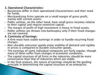 3. Operational Characteristics:
 Businesses differ in their operational characteristics and their need
for funds.
 Merchandising firms operate on a small margin of gross profit,
mainly with current assets.
 Public utilities, on the other hand, have small gross incomes relative
to their capital and require extensive capital.
 The margin of profit of high investment is heavy in fixed assets.
 Public utilities are thrown into bankruptcy only if their fixed changes
are not covered.
4. Continuity of Earnings:
 A firm must have stable earnings in order to handle recurring fixed
charges.
 Non-durable consumer goods enjoy stability of demand and rigidity
in prices is compared to durable consumer goods.
 The earnings of some individual companies are fairly regular; though
many of them suffer from changes in economic conditions.
 The capital structure of all firms in the industries should be more
conservative than that of industries which are stable.
 In the final analysis, the nature of earnings should be the guiding
principle in determining the capital structure of an enterprise.
 