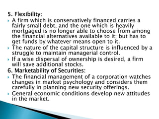 5. Flexibility:
 A firm which is conservatively financed carries a
fairly small debt, and the one which is heavily
mortgaged is no longer able to choose from among
the financial alternatives available to it; but has to
get funds by whatever means open to it.
 The nature of the capital structure is influenced by a
struggle to maintain managerial control.
 If a wise dispersal of ownership is desired, a firm
will save additional stocks.
6. Marketability of Securities:
 The financial management of a corporation watches
changes in market psychology and considers them
carefully in planning new security offerings.
 General economic conditions develop new attitudes
in the market.
 