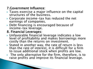 7.Government Influence:
 Taxes exercise a major influence on the capital
structures of the business.
 Corporate income-tax has reduced the net
earnings of companies.
 Debt financing is encouraged because of
income-tax leverage.
8. Financial Leverages:
 Unfavorable financial leverage indicates a low
level of profitability and makes borrowings more
costly than the returns on investment.
 Stated in another way, the rate of return is less
than the rate of interest, it is difficult for a firm
to issue additional stock when profits are low.
 The only alternative for the firm, therefore, is to
raise profits and improve its financial leverage.
 