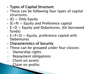  Types of Capital Structure:
 These can be following four types of capital
structures.
 (E) = Only Equity
 (E+P) = Equity and Preference capital
 E+D = Equity and Debentures. (Or borrowed
funds)
 E+P+D = Equity, preference capital with
Debentures
 Characteristics of Security
 These can be grouped under four classes:
1. Ownership rights
2. Repayment obligations
3. Claim on assets
4. Claim on profits
 