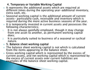 4. Temporary or Variable Working Capital
 It represents the additional assets which are required at
different times during the operating year-additional inventory,
extra cash, etc.
 Seasonal working capital is the additional amount of current
assets- particularly cash, receivable and inventory which is
required during the more active business seasons of the year.
 It is temporarily invested in current assets and possesses the
following characteristics;
1. It is not always gainfully employed, though it may change
from one asset to another, as permanent working capital
does;
2. It is particularly suited to business of a seasonal or cyclical
nature.
 5. Balance sheet working capital
 The balance sheet working capital is not which is calculated
from the items appearing in the balance sheet.
 Gross working capital which is represented by the excess of
current assets, and net working capital which is represented by
the excess of current assets over current liabilities are
examples of the balance sheet working capital.
 