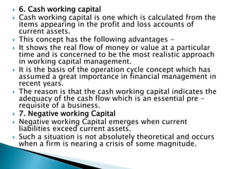  6. Cash working capital
 Cash working capital is one which is calculated from the
items appearing in the profit and loss accounts of
current assets.
 This concept has the following advantages -
 It shows the real flow of money or value at a particular
time and is concerned to be the most realistic approach
in working capital management.
 It is the basis of the operation cycle concept which has
assumed a great importance in financial management in
recent years.
 The reason is that the cash working capital indicates the
adequacy of the cash flow which is an essential pre -
requisite of a business.
 7. Negative working Capital
 Negative working Capital emerges when current
liabilities exceed current assets.
 Such a situation is not absolutely theoretical and occurs
when a firm is nearing a crisis of some magnitude.
 