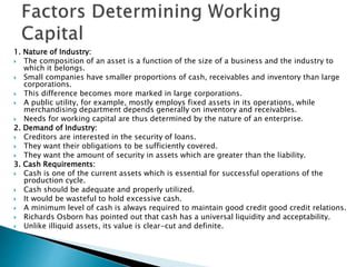 1. Nature of Industry:
 The composition of an asset is a function of the size of a business and the industry to
which it belongs.
 Small companies have smaller proportions of cash, receivables and inventory than large
corporations.
 This difference becomes more marked in large corporations.
 A public utility, for example, mostly employs fixed assets in its operations, while
merchandising department depends generally on inventory and receivables.
 Needs for working capital are thus determined by the nature of an enterprise.
2. Demand of Industry:
 Creditors are interested in the security of loans.
 They want their obligations to be sufficiently covered.
 They want the amount of security in assets which are greater than the liability.
3. Cash Requirements:
 Cash is one of the current assets which is essential for successful operations of the
production cycle.
 Cash should be adequate and properly utilized.
 It would be wasteful to hold excessive cash.
 A minimum level of cash is always required to maintain good credit good credit relations.
 Richards Osborn has pointed out that cash has a universal liquidity and acceptability.
 Unlike illiquid assets, its value is clear-cut and definite.
 