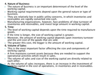 4. Nature of Business:
 The nature of business is an important determinant of the level of the
working capital.
 Working capital requirements depend upon the general nature or type of
business.
 They are relatively low in public utility concerns, in which inventories and
receivables are rapidly converted into cash.
 Manufacturing organizations, however, face problems of slow turnover of
inventories and receivables, and invest large amount in working capital.
5. Time:
 The level of working capital depends upon the time required to manufacture
goods.
 If the time is longer, the size of working capital is greater.
 Moreover, the amount of working capital depends upon inventory turnover
and the unit cost of the goods that are sold.
 The greater this cost, the bigger is the amount of working capital.
6. Volume of Sales:
 This is the most important factor affecting the size and components of
working capital.
 A firm maintains current assets because they are needed to support the
operational activities which result in sales.
 The volume of sales and size of the working capital are directly related to
each other.
 As the volume of sales increases, there is an increase in the investment of
working capital in the cost of operations, in inventories and in receivables.
 
