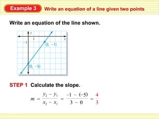 Example 3    Write an equation of a line given two points

Write an equation of the line shown.




STEP 1 Calculate the slope.
             y2 – y1  –1 – (–5)   4
        m =         =           =
            x2 – x1    3 – 0      3
 
