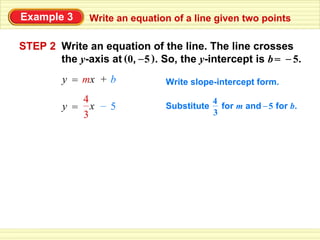 Example 3      Write an equation of a line given two points

STEP 2 Write an equation of the line. The line crosses
       the y-axis at (0, – 5 ). So, the y-intercept is b = – 5.
         y = mx + b             Write slope-intercept form.
            4                                4
         y = x – 5              Substitute     for m and – 5 for b.
            3                                3
 