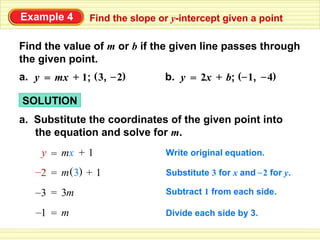 Example 4      Find the slope or y-intercept given a point

Find the value of m or b if the given line passes through
the given point.
a. y = mx + 1; ( 3, – 2)       b. y = 2x + b; (– 1, – 4)

SOLUTION
a. Substitute the coordinates of the given point into
   the equation and solve for m.
     y = mx + 1                Write original equation.

   –2 = m ( 3) + 1             Substitute 3 for x and – 2 for y.

   –3 = 3m                     Subtract 1 from each side.

   –1 = m                      Divide each side by 3.
 