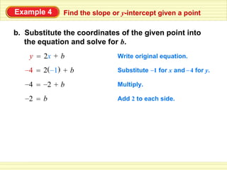 Example 4     Find the slope or y-intercept given a point

b. Substitute the coordinates of the given point into
   the equation and solve for b.
    y = 2x + b                Write original equation.

   –4 = 2(–1) + b             Substitute –1 for x and – 4 for y.

   –4 = –2 + b                Multiply.

   –2 = b                     Add 2 to each side.
 