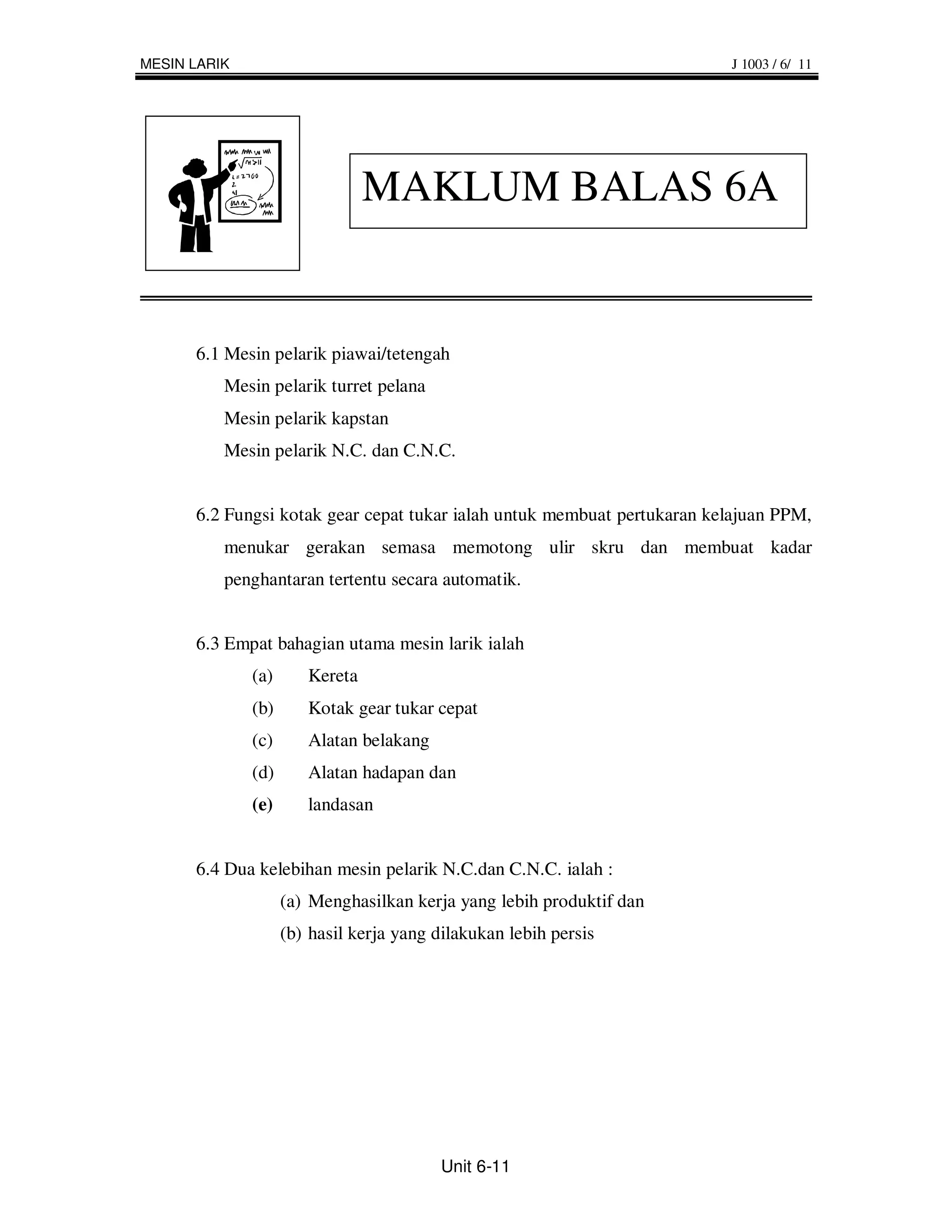 MESIN LARIK                                                              J 1003 / 6/ 11




                                MAKLUM BALAS 6A


      6.1 Mesin pelarik piawai/tetengah
          Mesin pelarik turret pelana
          Mesin pelarik kapstan
          Mesin pelarik N.C. dan C.N.C.


      6.2 Fungsi kotak gear cepat tukar ialah untuk membuat pertukaran kelajuan PPM,
          menukar gerakan semasa memotong ulir skru dan membuat kadar
          penghantaran tertentu secara automatik.


      6.3 Empat bahagian utama mesin larik ialah
              (a)      Kereta
              (b)      Kotak gear tukar cepat
              (c)      Alatan belakang
              (d)      Alatan hadapan dan
              (e)      landasan


      6.4 Dua kelebihan mesin pelarik N.C.dan C.N.C. ialah :
                    (a) Menghasilkan kerja yang lebih produktif dan
                    (b) hasil kerja yang dilakukan lebih persis




                                          Unit 6-11
 