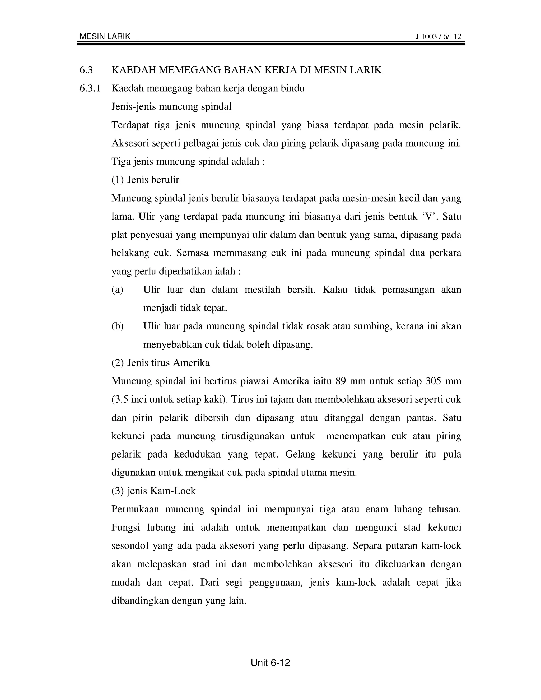 MESIN LARIK                                                                  J 1003 / 6/ 12



6.3   KAEDAH MEMEGANG BAHAN KERJA DI MESIN LARIK
6.3.1 Kaedah memegang bahan kerja dengan bindu
      Jenis-jenis muncung spindal
      Terdapat tiga jenis muncung spindal yang biasa terdapat pada mesin pelarik.
      Aksesori seperti pelbagai jenis cuk dan piring pelarik dipasang pada muncung ini.
      Tiga jenis muncung spindal adalah :
      (1) Jenis berulir
      Muncung spindal jenis berulir biasanya terdapat pada mesin-mesin kecil dan yang
      lama. Ulir yang terdapat pada muncung ini biasanya dari jenis bentuk ‘V’. Satu
      plat penyesuai yang mempunyai ulir dalam dan bentuk yang sama, dipasang pada
      belakang cuk. Semasa memmasang cuk ini pada muncung spindal dua perkara
      yang perlu diperhatikan ialah :
      (a)     Ulir luar dan dalam mestilah bersih. Kalau tidak pemasangan akan
              menjadi tidak tepat.
      (b)     Ulir luar pada muncung spindal tidak rosak atau sumbing, kerana ini akan
              menyebabkan cuk tidak boleh dipasang.
      (2) Jenis tirus Amerika
      Muncung spindal ini bertirus piawai Amerika iaitu 89 mm untuk setiap 305 mm
      (3.5 inci untuk setiap kaki). Tirus ini tajam dan membolehkan aksesori seperti cuk
      dan pirin pelarik dibersih dan dipasang atau ditanggal dengan pantas. Satu
      kekunci pada muncung tirusdigunakan untuk         menempatkan cuk atau piring
      pelarik pada kedudukan yang tepat. Gelang kekunci yang berulir itu pula
      digunakan untuk mengikat cuk pada spindal utama mesin.
      (3) jenis Kam-Lock
      Permukaan muncung spindal ini mempunyai tiga atau enam lubang telusan.
      Fungsi lubang ini adalah untuk menempatkan dan mengunci stad kekunci
      sesondol yang ada pada aksesori yang perlu dipasang. Separa putaran kam-lock
      akan melepaskan stad ini dan membolehkan aksesori itu dikeluarkan dengan
      mudah dan cepat. Dari segi penggunaan, jenis kam-lock adalah cepat jika
      dibandingkan dengan yang lain.




                                        Unit 6-12
 