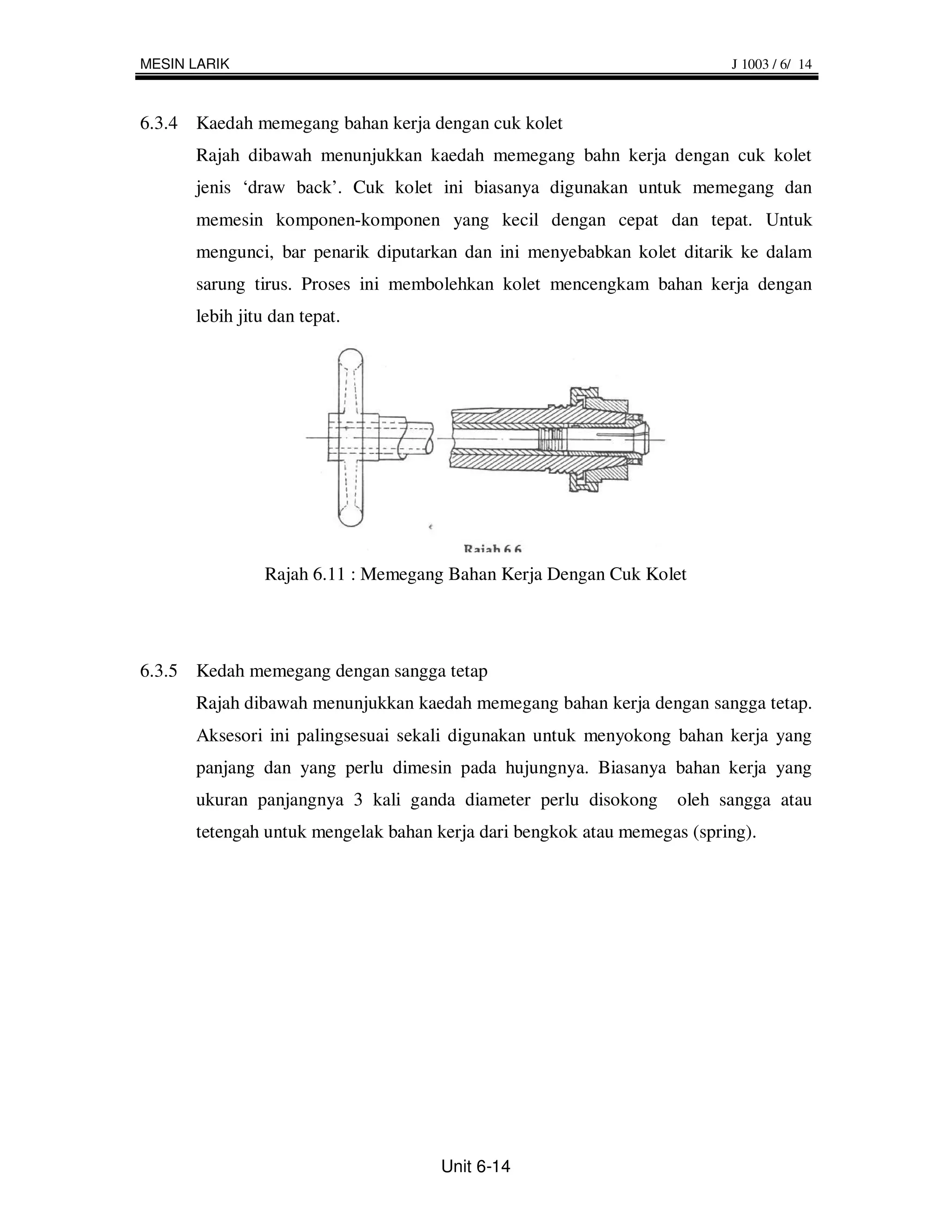 MESIN LARIK                                                              J 1003 / 6/ 14



6.3.4 Kaedah memegang bahan kerja dengan cuk kolet
      Rajah dibawah menunjukkan kaedah memegang bahn kerja dengan cuk kolet
      jenis ‘draw back’. Cuk kolet ini biasanya digunakan untuk memegang dan
      memesin komponen-komponen yang kecil dengan cepat dan tepat. Untuk
      mengunci, bar penarik diputarkan dan ini menyebabkan kolet ditarik ke dalam
      sarung tirus. Proses ini membolehkan kolet mencengkam bahan kerja dengan
      lebih jitu dan tepat.




               Rajah 6.11 : Memegang Bahan Kerja Dengan Cuk Kolet




6.3.5 Kedah memegang dengan sangga tetap
      Rajah dibawah menunjukkan kaedah memegang bahan kerja dengan sangga tetap.
      Aksesori ini palingsesuai sekali digunakan untuk menyokong bahan kerja yang
      panjang dan yang perlu dimesin pada hujungnya. Biasanya bahan kerja yang
      ukuran panjangnya 3 kali ganda diameter perlu disokong      oleh sangga atau
      tetengah untuk mengelak bahan kerja dari bengkok atau memegas (spring).




                                     Unit 6-14
 