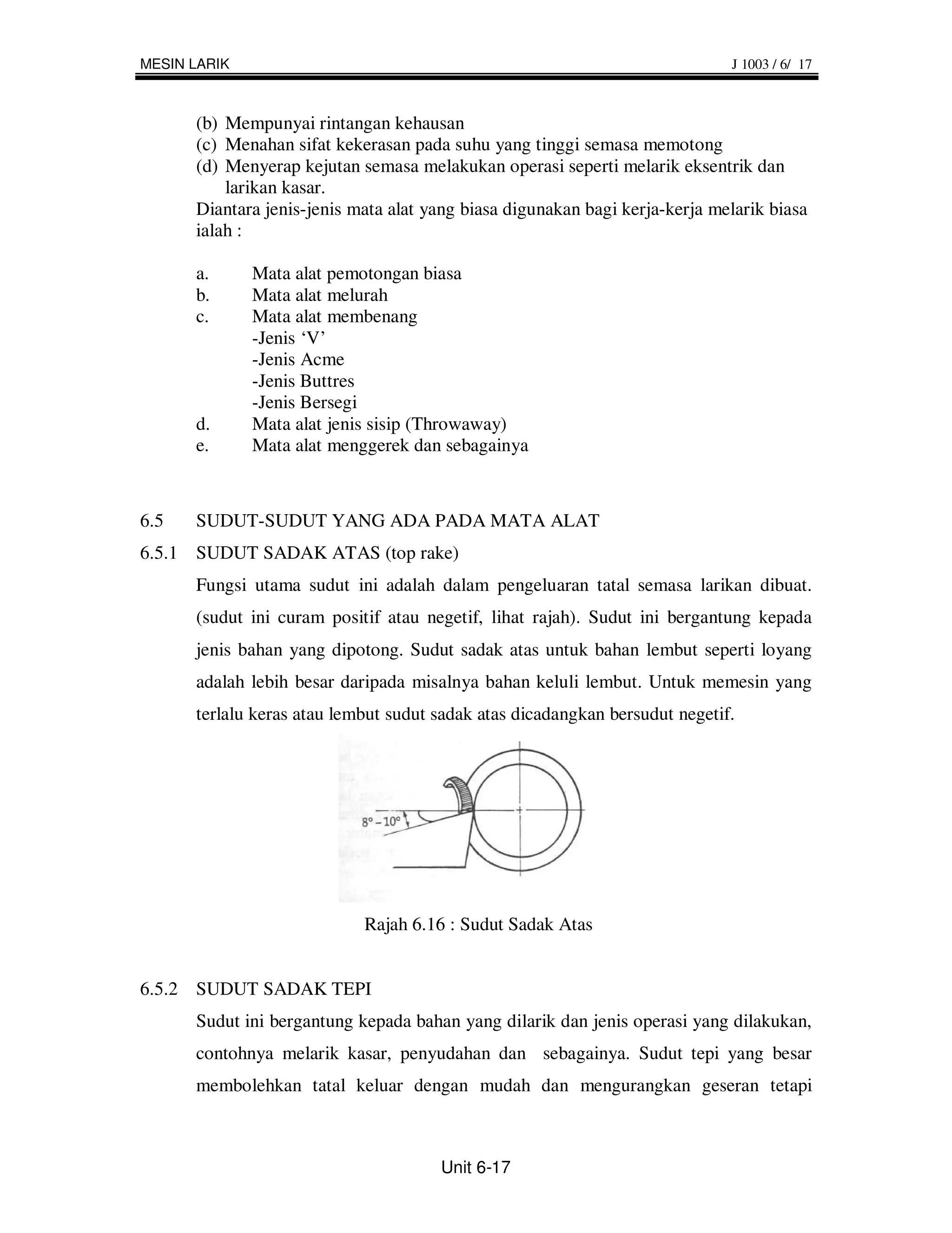MESIN LARIK                                                                  J 1003 / 6/ 17



      (b) Mempunyai rintangan kehausan
      (c) Menahan sifat kekerasan pada suhu yang tinggi semasa memotong
      (d) Menyerap kejutan semasa melakukan operasi seperti melarik eksentrik dan
          larikan kasar.
      Diantara jenis-jenis mata alat yang biasa digunakan bagi kerja-kerja melarik biasa
      ialah :

      a.      Mata alat pemotongan biasa
      b.      Mata alat melurah
      c.      Mata alat membenang
              -Jenis ‘V’
              -Jenis Acme
              -Jenis Buttres
              -Jenis Bersegi
      d.      Mata alat jenis sisip (Throwaway)
      e.      Mata alat menggerek dan sebagainya



6.5   SUDUT-SUDUT YANG ADA PADA MATA ALAT
6.5.1 SUDUT SADAK ATAS (top rake)
      Fungsi utama sudut ini adalah dalam pengeluaran tatal semasa larikan dibuat.
      (sudut ini curam positif atau negetif, lihat rajah). Sudut ini bergantung kepada
      jenis bahan yang dipotong. Sudut sadak atas untuk bahan lembut seperti loyang
      adalah lebih besar daripada misalnya bahan keluli lembut. Untuk memesin yang
      terlalu keras atau lembut sudut sadak atas dicadangkan bersudut negetif.




                            Rajah 6.16 : Sudut Sadak Atas


6.5.2 SUDUT SADAK TEPI
      Sudut ini bergantung kepada bahan yang dilarik dan jenis operasi yang dilakukan,
      contohnya melarik kasar, penyudahan dan sebagainya. Sudut tepi yang besar
      membolehkan tatal keluar dengan mudah dan mengurangkan geseran tetapi



                                      Unit 6-17
 