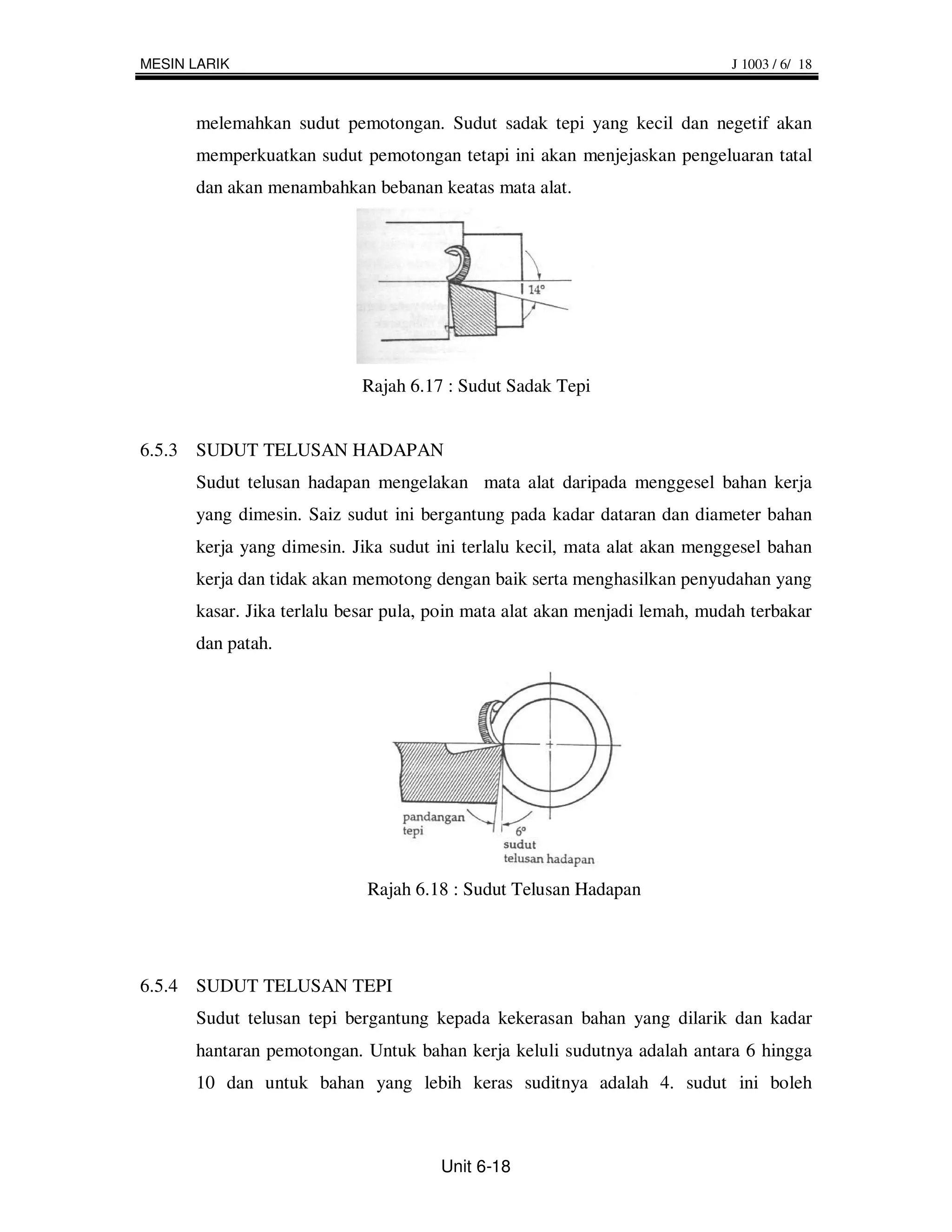 MESIN LARIK                                                                 J 1003 / 6/ 18



      melemahkan sudut pemotongan. Sudut sadak tepi yang kecil dan negetif akan
      memperkuatkan sudut pemotongan tetapi ini akan menjejaskan pengeluaran tatal
      dan akan menambahkan bebanan keatas mata alat.




                           Rajah 6.17 : Sudut Sadak Tepi


6.5.3 SUDUT TELUSAN HADAPAN
      Sudut telusan hadapan mengelakan mata alat daripada menggesel bahan kerja
      yang dimesin. Saiz sudut ini bergantung pada kadar dataran dan diameter bahan
      kerja yang dimesin. Jika sudut ini terlalu kecil, mata alat akan menggesel bahan
      kerja dan tidak akan memotong dengan baik serta menghasilkan penyudahan yang
      kasar. Jika terlalu besar pula, poin mata alat akan menjadi lemah, mudah terbakar
      dan patah.




                            Rajah 6.18 : Sudut Telusan Hadapan




6.5.4 SUDUT TELUSAN TEPI
      Sudut telusan tepi bergantung kepada kekerasan bahan yang dilarik dan kadar
      hantaran pemotongan. Untuk bahan kerja keluli sudutnya adalah antara 6 hingga
      10 dan untuk bahan yang lebih keras suditnya adalah 4. sudut ini boleh



                                      Unit 6-18
 