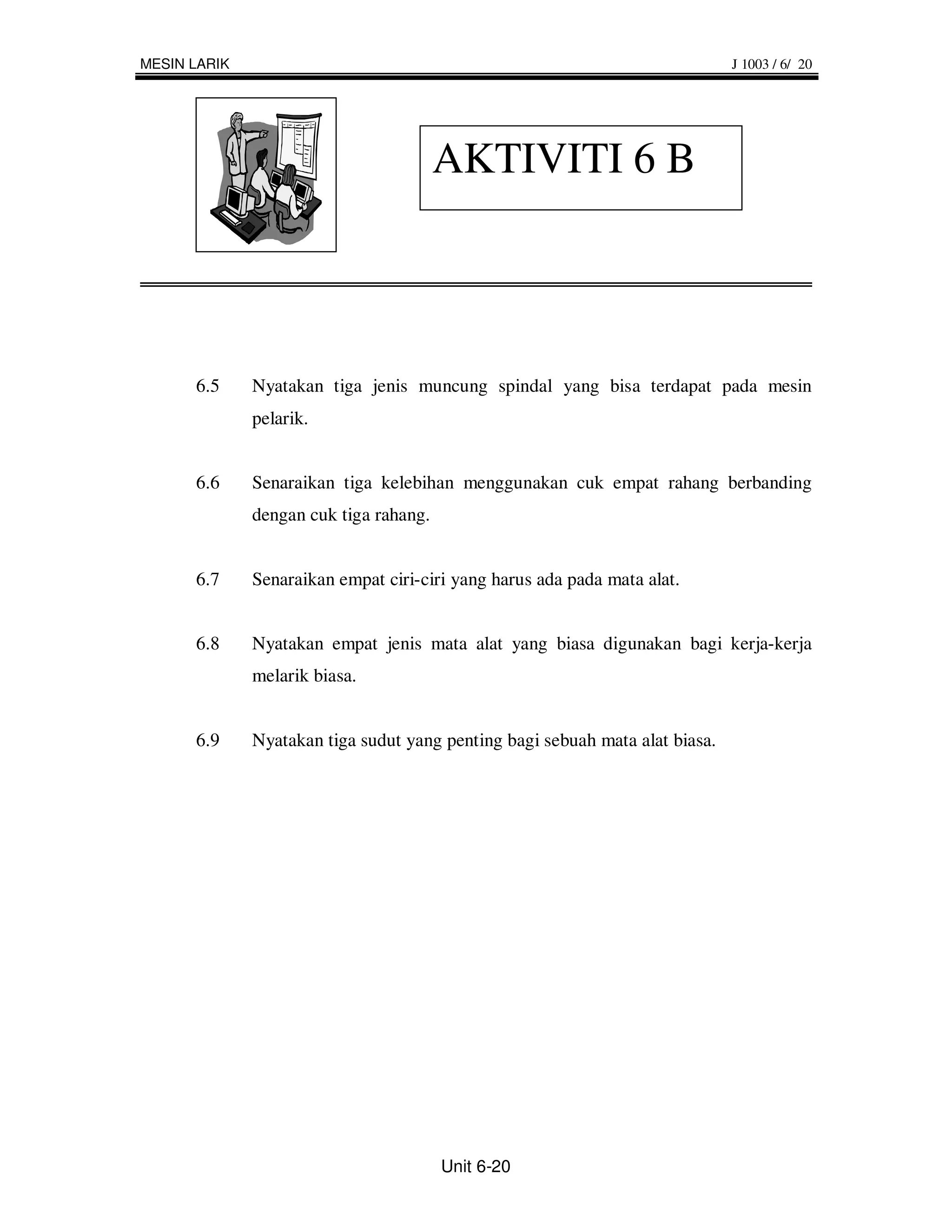 MESIN LARIK                                                                   J 1003 / 6/ 20




                                        AKTIVITI 6 B




      6.5     Nyatakan tiga jenis muncung spindal yang bisa terdapat pada mesin
              pelarik.


      6.6     Senaraikan tiga kelebihan menggunakan cuk empat rahang berbanding
              dengan cuk tiga rahang.


      6.7     Senaraikan empat ciri-ciri yang harus ada pada mata alat.


      6.8     Nyatakan empat jenis mata alat yang biasa digunakan bagi kerja-kerja
              melarik biasa.


      6.9     Nyatakan tiga sudut yang penting bagi sebuah mata alat biasa.




                                        Unit 6-20
 