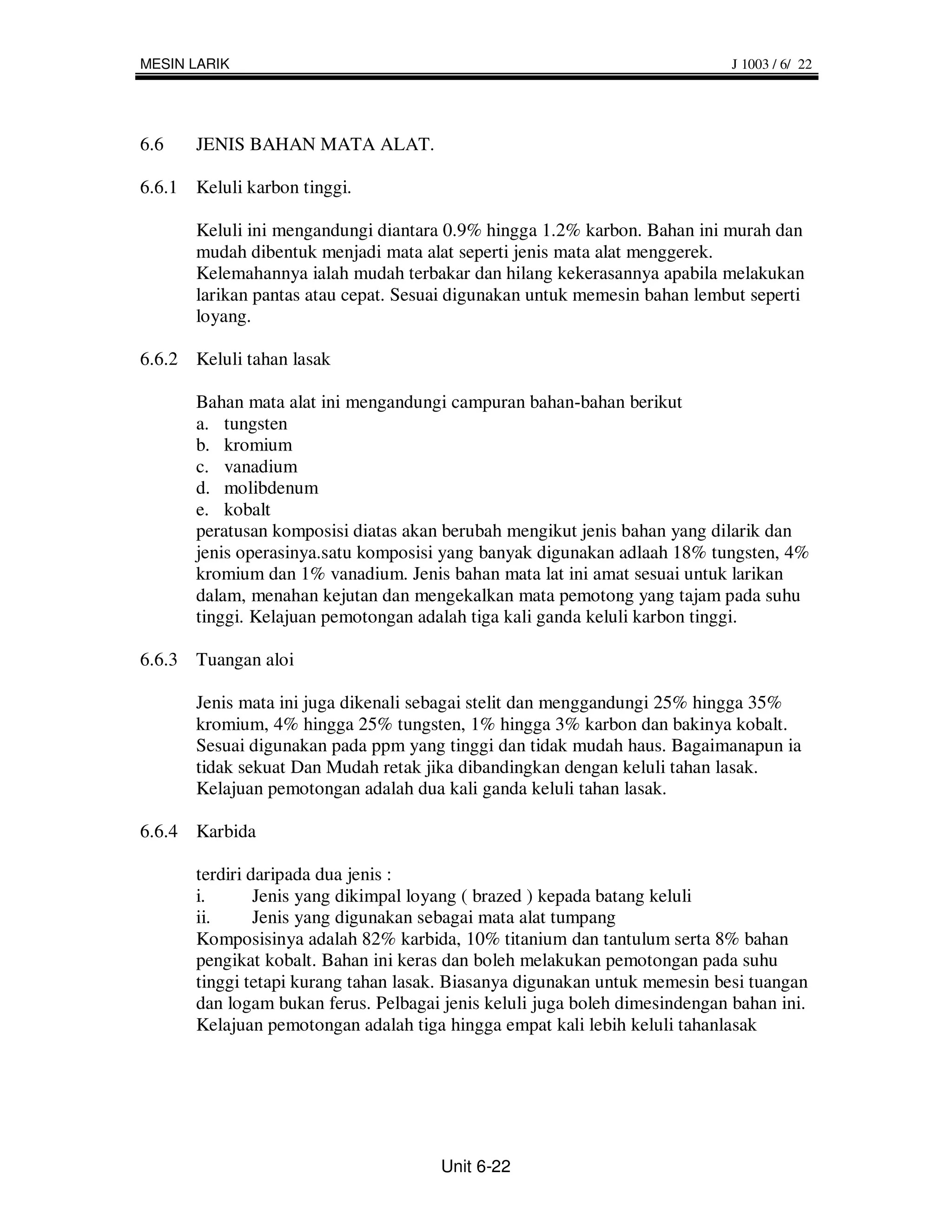 MESIN LARIK                                                                  J 1003 / 6/ 22




6.6    JENIS BAHAN MATA ALAT.

6.6.1 Keluli karbon tinggi.

       Keluli ini mengandungi diantara 0.9% hingga 1.2% karbon. Bahan ini murah dan
       mudah dibentuk menjadi mata alat seperti jenis mata alat menggerek.
       Kelemahannya ialah mudah terbakar dan hilang kekerasannya apabila melakukan
       larikan pantas atau cepat. Sesuai digunakan untuk memesin bahan lembut seperti
       loyang.

6.6.2 Keluli tahan lasak

       Bahan mata alat ini mengandungi campuran bahan-bahan berikut
       a. tungsten
       b. kromium
       c. vanadium
       d. molibdenum
       e. kobalt
       peratusan komposisi diatas akan berubah mengikut jenis bahan yang dilarik dan
       jenis operasinya.satu komposisi yang banyak digunakan adlaah 18% tungsten, 4%
       kromium dan 1% vanadium. Jenis bahan mata lat ini amat sesuai untuk larikan
       dalam, menahan kejutan dan mengekalkan mata pemotong yang tajam pada suhu
       tinggi. Kelajuan pemotongan adalah tiga kali ganda keluli karbon tinggi.

6.6.3 Tuangan aloi

       Jenis mata ini juga dikenali sebagai stelit dan menggandungi 25% hingga 35%
       kromium, 4% hingga 25% tungsten, 1% hingga 3% karbon dan bakinya kobalt.
       Sesuai digunakan pada ppm yang tinggi dan tidak mudah haus. Bagaimanapun ia
       tidak sekuat Dan Mudah retak jika dibandingkan dengan keluli tahan lasak.
       Kelajuan pemotongan adalah dua kali ganda keluli tahan lasak.

6.6.4 Karbida

       terdiri daripada dua jenis :
       i.       Jenis yang dikimpal loyang ( brazed ) kepada batang keluli
       ii.      Jenis yang digunakan sebagai mata alat tumpang
       Komposisinya adalah 82% karbida, 10% titanium dan tantulum serta 8% bahan
       pengikat kobalt. Bahan ini keras dan boleh melakukan pemotongan pada suhu
       tinggi tetapi kurang tahan lasak. Biasanya digunakan untuk memesin besi tuangan
       dan logam bukan ferus. Pelbagai jenis keluli juga boleh dimesindengan bahan ini.
       Kelajuan pemotongan adalah tiga hingga empat kali lebih keluli tahanlasak




                                       Unit 6-22
 