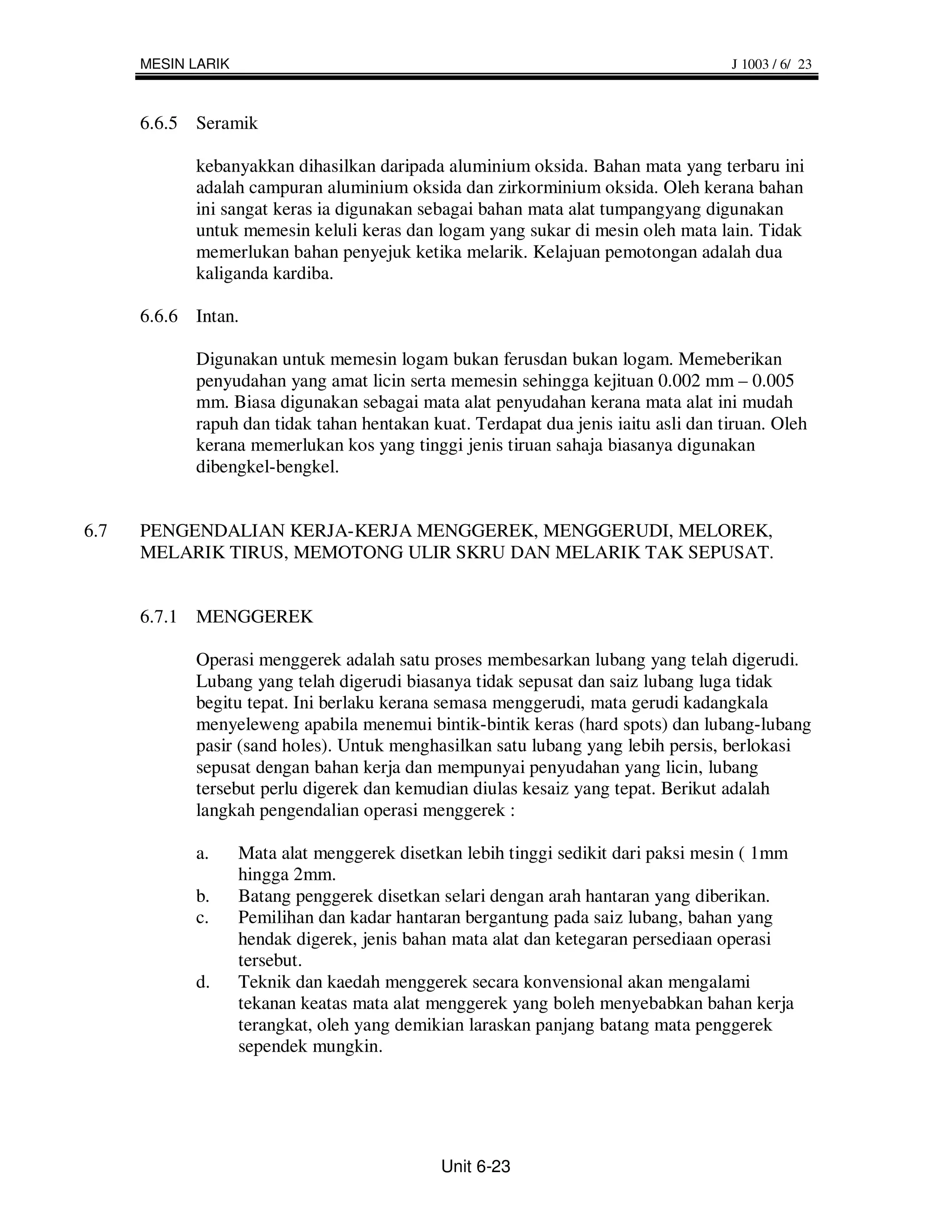 MESIN LARIK                                                                   J 1003 / 6/ 23



      6.6.5 Seramik

            kebanyakkan dihasilkan daripada aluminium oksida. Bahan mata yang terbaru ini
            adalah campuran aluminium oksida dan zirkorminium oksida. Oleh kerana bahan
            ini sangat keras ia digunakan sebagai bahan mata alat tumpangyang digunakan
            untuk memesin keluli keras dan logam yang sukar di mesin oleh mata lain. Tidak
            memerlukan bahan penyejuk ketika melarik. Kelajuan pemotongan adalah dua
            kaliganda kardiba.

      6.6.6 Intan.

            Digunakan untuk memesin logam bukan ferusdan bukan logam. Memeberikan
            penyudahan yang amat licin serta memesin sehingga kejituan 0.002 mm – 0.005
            mm. Biasa digunakan sebagai mata alat penyudahan kerana mata alat ini mudah
            rapuh dan tidak tahan hentakan kuat. Terdapat dua jenis iaitu asli dan tiruan. Oleh
            kerana memerlukan kos yang tinggi jenis tiruan sahaja biasanya digunakan
            dibengkel-bengkel.


6.7   PENGENDALIAN KERJA-KERJA MENGGEREK, MENGGERUDI, MELOREK,
      MELARIK TIRUS, MEMOTONG ULIR SKRU DAN MELARIK TAK SEPUSAT.


      6.7.1 MENGGEREK

            Operasi menggerek adalah satu proses membesarkan lubang yang telah digerudi.
            Lubang yang telah digerudi biasanya tidak sepusat dan saiz lubang luga tidak
            begitu tepat. Ini berlaku kerana semasa menggerudi, mata gerudi kadangkala
            menyeleweng apabila menemui bintik-bintik keras (hard spots) dan lubang-lubang
            pasir (sand holes). Untuk menghasilkan satu lubang yang lebih persis, berlokasi
            sepusat dengan bahan kerja dan mempunyai penyudahan yang licin, lubang
            tersebut perlu digerek dan kemudian diulas kesaiz yang tepat. Berikut adalah
            langkah pengendalian operasi menggerek :

            a.      Mata alat menggerek disetkan lebih tinggi sedikit dari paksi mesin ( 1mm
                    hingga 2mm.
            b.      Batang penggerek disetkan selari dengan arah hantaran yang diberikan.
            c.      Pemilihan dan kadar hantaran bergantung pada saiz lubang, bahan yang
                    hendak digerek, jenis bahan mata alat dan ketegaran persediaan operasi
                    tersebut.
            d.      Teknik dan kaedah menggerek secara konvensional akan mengalami
                    tekanan keatas mata alat menggerek yang boleh menyebabkan bahan kerja
                    terangkat, oleh yang demikian laraskan panjang batang mata penggerek
                    sependek mungkin.




                                              Unit 6-23
 