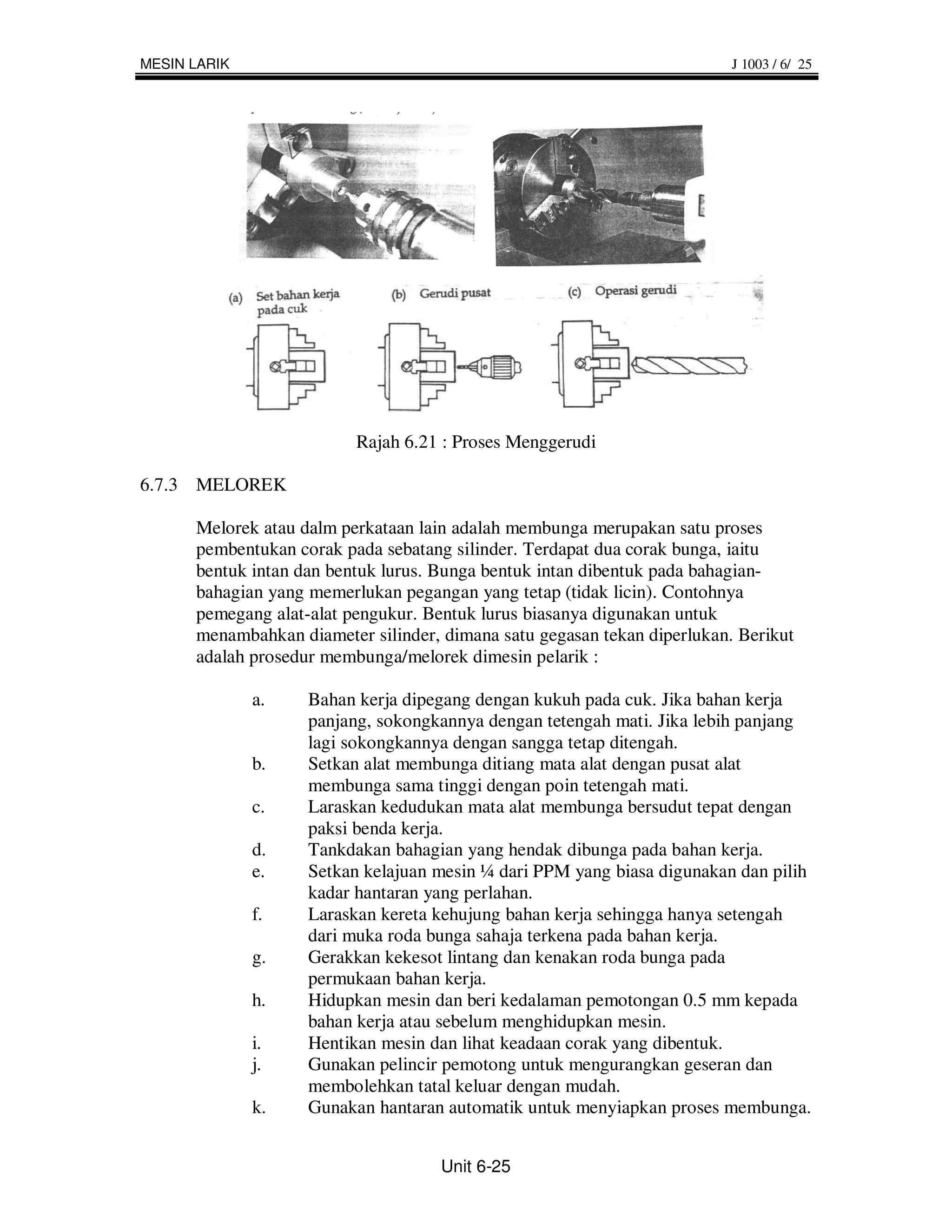 MESIN LARIK                                                               J 1003 / 6/ 25




                          Rajah 6.21 : Proses Menggerudi

6.7.3 MELOREK

      Melorek atau dalm perkataan lain adalah membunga merupakan satu proses
      pembentukan corak pada sebatang silinder. Terdapat dua corak bunga, iaitu
      bentuk intan dan bentuk lurus. Bunga bentuk intan dibentuk pada bahagian-
      bahagian yang memerlukan pegangan yang tetap (tidak licin). Contohnya
      pemegang alat-alat pengukur. Bentuk lurus biasanya digunakan untuk
      menambahkan diameter silinder, dimana satu gegasan tekan diperlukan. Berikut
      adalah prosedur membunga/melorek dimesin pelarik :

              a.    Bahan kerja dipegang dengan kukuh pada cuk. Jika bahan kerja
                    panjang, sokongkannya dengan tetengah mati. Jika lebih panjang
                    lagi sokongkannya dengan sangga tetap ditengah.
              b.    Setkan alat membunga ditiang mata alat dengan pusat alat
                    membunga sama tinggi dengan poin tetengah mati.
              c.    Laraskan kedudukan mata alat membunga bersudut tepat dengan
                    paksi benda kerja.
              d.    Tankdakan bahagian yang hendak dibunga pada bahan kerja.
              e.    Setkan kelajuan mesin ¼ dari PPM yang biasa digunakan dan pilih
                    kadar hantaran yang perlahan.
              f.    Laraskan kereta kehujung bahan kerja sehingga hanya setengah
                    dari muka roda bunga sahaja terkena pada bahan kerja.
              g.    Gerakkan kekesot lintang dan kenakan roda bunga pada
                    permukaan bahan kerja.
              h.    Hidupkan mesin dan beri kedalaman pemotongan 0.5 mm kepada
                    bahan kerja atau sebelum menghidupkan mesin.
              i.    Hentikan mesin dan lihat keadaan corak yang dibentuk.
              j.    Gunakan pelincir pemotong untuk mengurangkan geseran dan
                    membolehkan tatal keluar dengan mudah.
              k.    Gunakan hantaran automatik untuk menyiapkan proses membunga.


                                     Unit 6-25
 