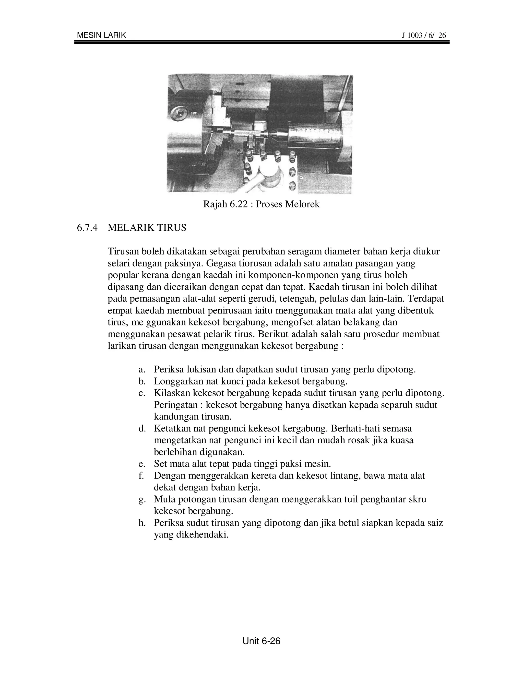 MESIN LARIK                                                                   J 1003 / 6/ 26




                             Rajah 6.22 : Proses Melorek

6.7.4 MELARIK TIRUS

      Tirusan boleh dikatakan sebagai perubahan seragam diameter bahan kerja diukur
      selari dengan paksinya. Gegasa tiorusan adalah satu amalan pasangan yang
      popular kerana dengan kaedah ini komponen-komponen yang tirus boleh
      dipasang dan diceraikan dengan cepat dan tepat. Kaedah tirusan ini boleh dilihat
      pada pemasangan alat-alat seperti gerudi, tetengah, pelulas dan lain-lain. Terdapat
      empat kaedah membuat penirusaan iaitu menggunakan mata alat yang dibentuk
      tirus, me ggunakan kekesot bergabung, mengofset alatan belakang dan
      menggunakan pesawat pelarik tirus. Berikut adalah salah satu prosedur membuat
      larikan tirusan dengan menggunakan kekesot bergabung :

              a. Periksa lukisan dan dapatkan sudut tirusan yang perlu dipotong.
              b. Longgarkan nat kunci pada kekesot bergabung.
              c. Kilaskan kekesot bergabung kepada sudut tirusan yang perlu dipotong.
                 Peringatan : kekesot bergabung hanya disetkan kepada separuh sudut
                 kandungan tirusan.
              d. Ketatkan nat pengunci kekesot kergabung. Berhati-hati semasa
                 mengetatkan nat pengunci ini kecil dan mudah rosak jika kuasa
                 berlebihan digunakan.
              e. Set mata alat tepat pada tinggi paksi mesin.
              f. Dengan menggerakkan kereta dan kekesot lintang, bawa mata alat
                 dekat dengan bahan kerja.
              g. Mula potongan tirusan dengan menggerakkan tuil penghantar skru
                 kekesot bergabung.
              h. Periksa sudut tirusan yang dipotong dan jika betul siapkan kepada saiz
                 yang dikehendaki.




                                       Unit 6-26
 