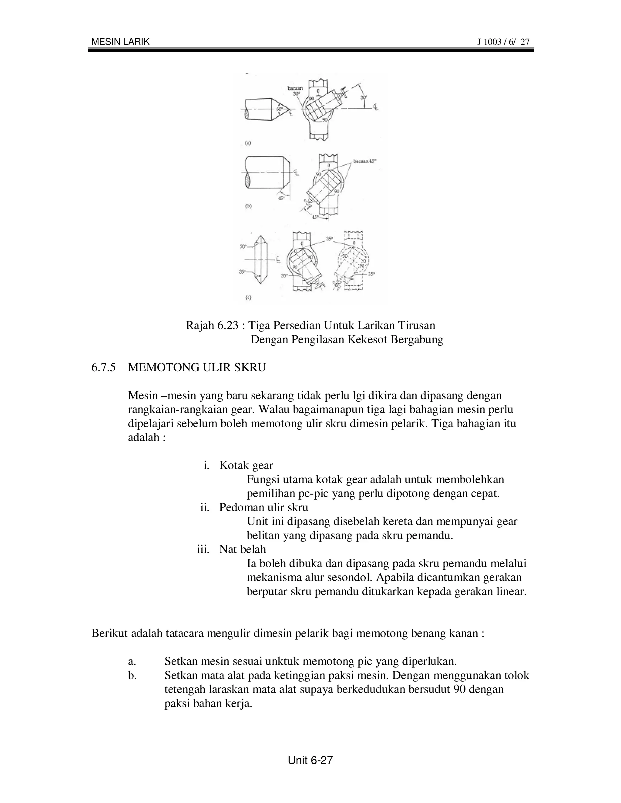 MESIN LARIK                                                                  J 1003 / 6/ 27




                  Rajah 6.23 : Tiga Persedian Untuk Larikan Tirusan
                               Dengan Pengilasan Kekesot Bergabung

6.7.5 MEMOTONG ULIR SKRU

       Mesin –mesin yang baru sekarang tidak perlu lgi dikira dan dipasang dengan
       rangkaian-rangkaian gear. Walau bagaimanapun tiga lagi bahagian mesin perlu
       dipelajari sebelum boleh memotong ulir skru dimesin pelarik. Tiga bahagian itu
       adalah :

                      i. Kotak gear
                              Fungsi utama kotak gear adalah untuk membolehkan
                              pemilihan pc-pic yang perlu dipotong dengan cepat.
                     ii. Pedoman ulir skru
                              Unit ini dipasang disebelah kereta dan mempunyai gear
                              belitan yang dipasang pada skru pemandu.
                    iii. Nat belah
                              Ia boleh dibuka dan dipasang pada skru pemandu melalui
                              mekanisma alur sesondol. Apabila dicantumkan gerakan
                              berputar skru pemandu ditukarkan kepada gerakan linear.


Berikut adalah tatacara mengulir dimesin pelarik bagi memotong benang kanan :

       a.     Setkan mesin sesuai unktuk memotong pic yang diperlukan.
       b.     Setkan mata alat pada ketinggian paksi mesin. Dengan menggunakan tolok
              tetengah laraskan mata alat supaya berkedudukan bersudut 90 dengan
              paksi bahan kerja.



                                       Unit 6-27
 