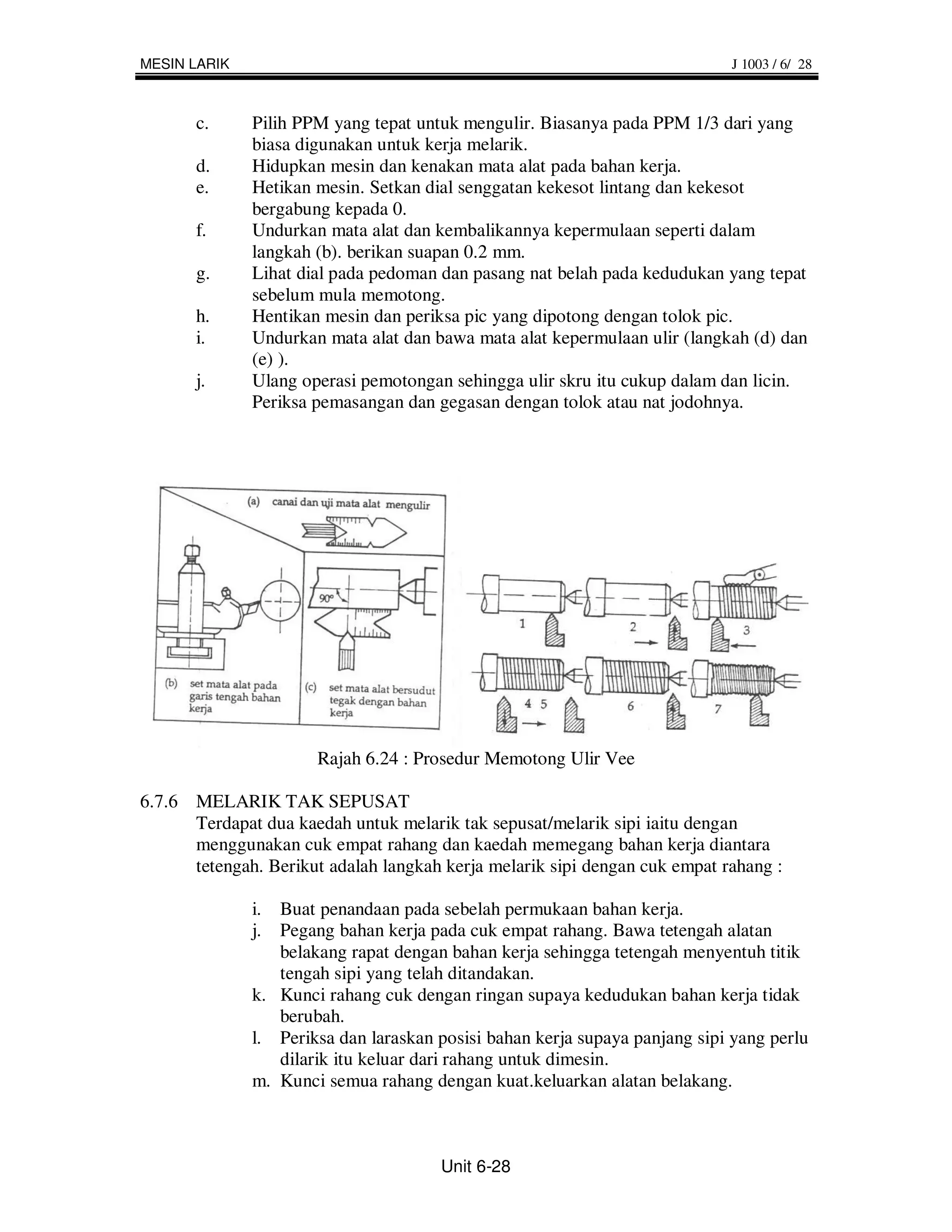 MESIN LARIK                                                                 J 1003 / 6/ 28



       c.     Pilih PPM yang tepat untuk mengulir. Biasanya pada PPM 1/3 dari yang
              biasa digunakan untuk kerja melarik.
       d.     Hidupkan mesin dan kenakan mata alat pada bahan kerja.
       e.     Hetikan mesin. Setkan dial senggatan kekesot lintang dan kekesot
              bergabung kepada 0.
       f.     Undurkan mata alat dan kembalikannya kepermulaan seperti dalam
              langkah (b). berikan suapan 0.2 mm.
       g.     Lihat dial pada pedoman dan pasang nat belah pada kedudukan yang tepat
              sebelum mula memotong.
       h.     Hentikan mesin dan periksa pic yang dipotong dengan tolok pic.
       i.     Undurkan mata alat dan bawa mata alat kepermulaan ulir (langkah (d) dan
              (e) ).
       j.     Ulang operasi pemotongan sehingga ulir skru itu cukup dalam dan licin.
              Periksa pemasangan dan gegasan dengan tolok atau nat jodohnya.




                      Rajah 6.24 : Prosedur Memotong Ulir Vee

6.7.6 MELARIK TAK SEPUSAT
      Terdapat dua kaedah untuk melarik tak sepusat/melarik sipi iaitu dengan
      menggunakan cuk empat rahang dan kaedah memegang bahan kerja diantara
      tetengah. Berikut adalah langkah kerja melarik sipi dengan cuk empat rahang :

              i. Buat penandaan pada sebelah permukaan bahan kerja.
              j. Pegang bahan kerja pada cuk empat rahang. Bawa tetengah alatan
                 belakang rapat dengan bahan kerja sehingga tetengah menyentuh titik
                 tengah sipi yang telah ditandakan.
              k. Kunci rahang cuk dengan ringan supaya kedudukan bahan kerja tidak
                 berubah.
              l. Periksa dan laraskan posisi bahan kerja supaya panjang sipi yang perlu
                 dilarik itu keluar dari rahang untuk dimesin.
              m. Kunci semua rahang dengan kuat.keluarkan alatan belakang.



                                      Unit 6-28
 