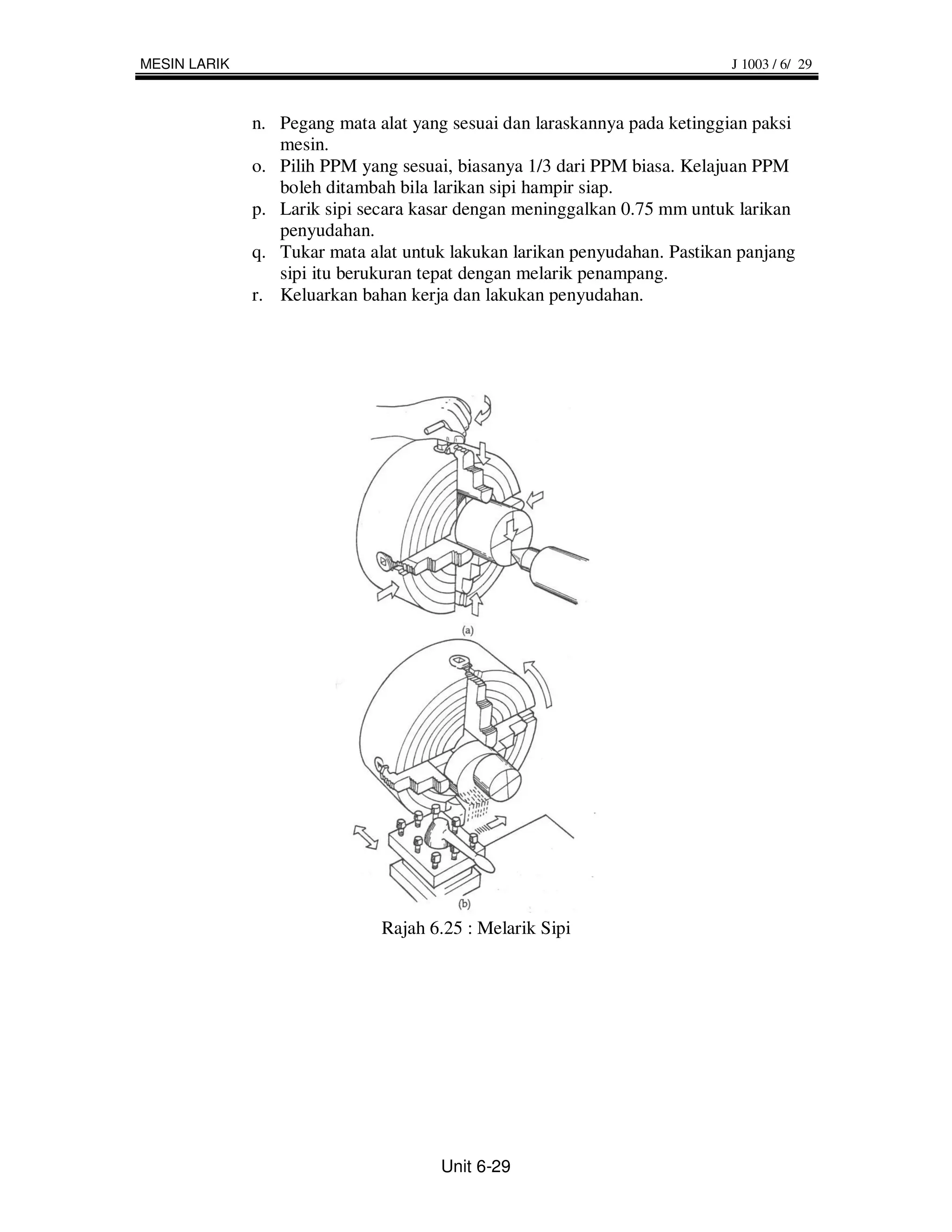 MESIN LARIK                                                               J 1003 / 6/ 29



              n. Pegang mata alat yang sesuai dan laraskannya pada ketinggian paksi
                 mesin.
              o. Pilih PPM yang sesuai, biasanya 1/3 dari PPM biasa. Kelajuan PPM
                 boleh ditambah bila larikan sipi hampir siap.
              p. Larik sipi secara kasar dengan meninggalkan 0.75 mm untuk larikan
                 penyudahan.
              q. Tukar mata alat untuk lakukan larikan penyudahan. Pastikan panjang
                 sipi itu berukuran tepat dengan melarik penampang.
              r. Keluarkan bahan kerja dan lakukan penyudahan.




                              Rajah 6.25 : Melarik Sipi




                                     Unit 6-29
 