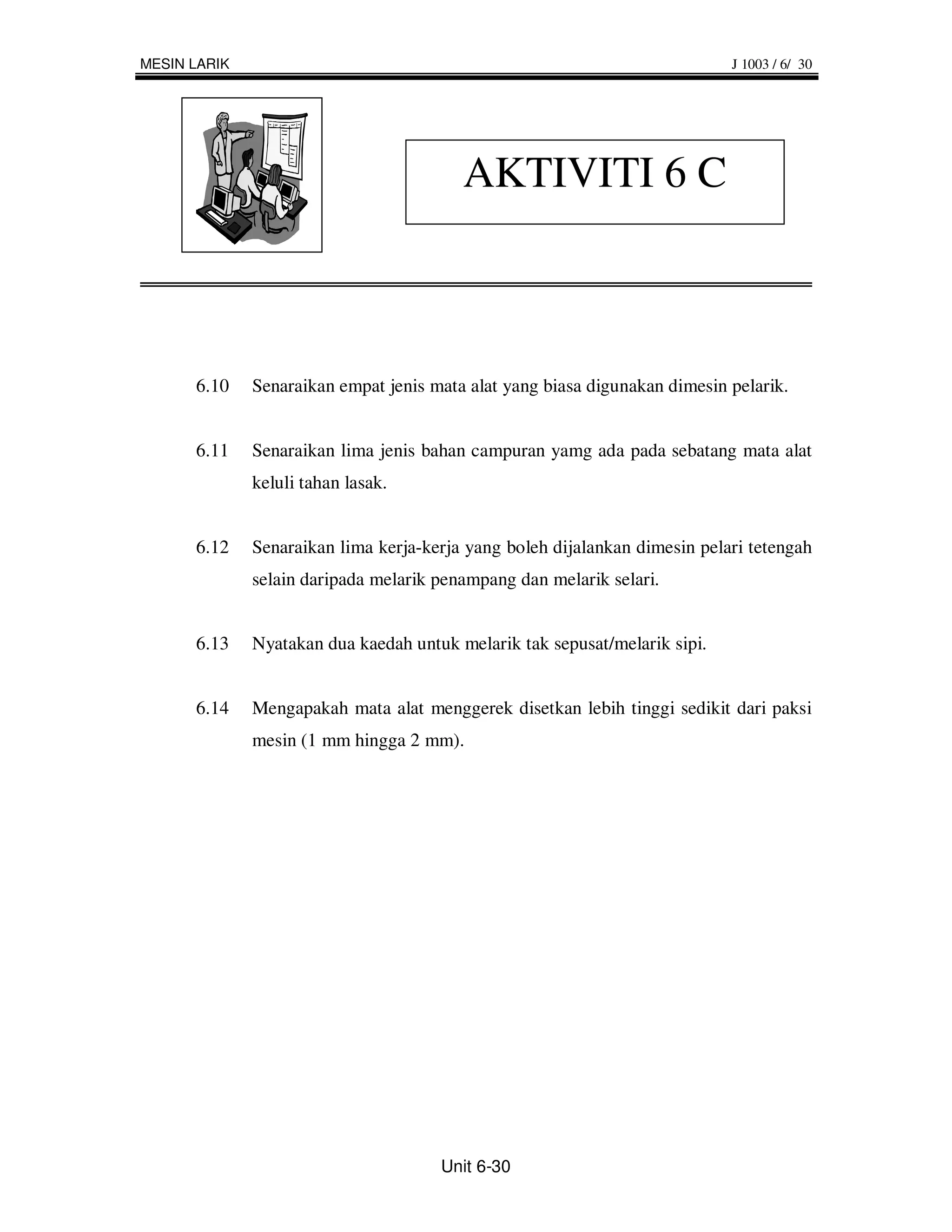 MESIN LARIK                                                                 J 1003 / 6/ 30




                                         AKTIVITI 6 C



      6.10    Senaraikan empat jenis mata alat yang biasa digunakan dimesin pelarik.


      6.11    Senaraikan lima jenis bahan campuran yamg ada pada sebatang mata alat
              keluli tahan lasak.


      6.12    Senaraikan lima kerja-kerja yang boleh dijalankan dimesin pelari tetengah
              selain daripada melarik penampang dan melarik selari.


      6.13    Nyatakan dua kaedah untuk melarik tak sepusat/melarik sipi.


      6.14    Mengapakah mata alat menggerek disetkan lebih tinggi sedikit dari paksi
              mesin (1 mm hingga 2 mm).




                                      Unit 6-30
 