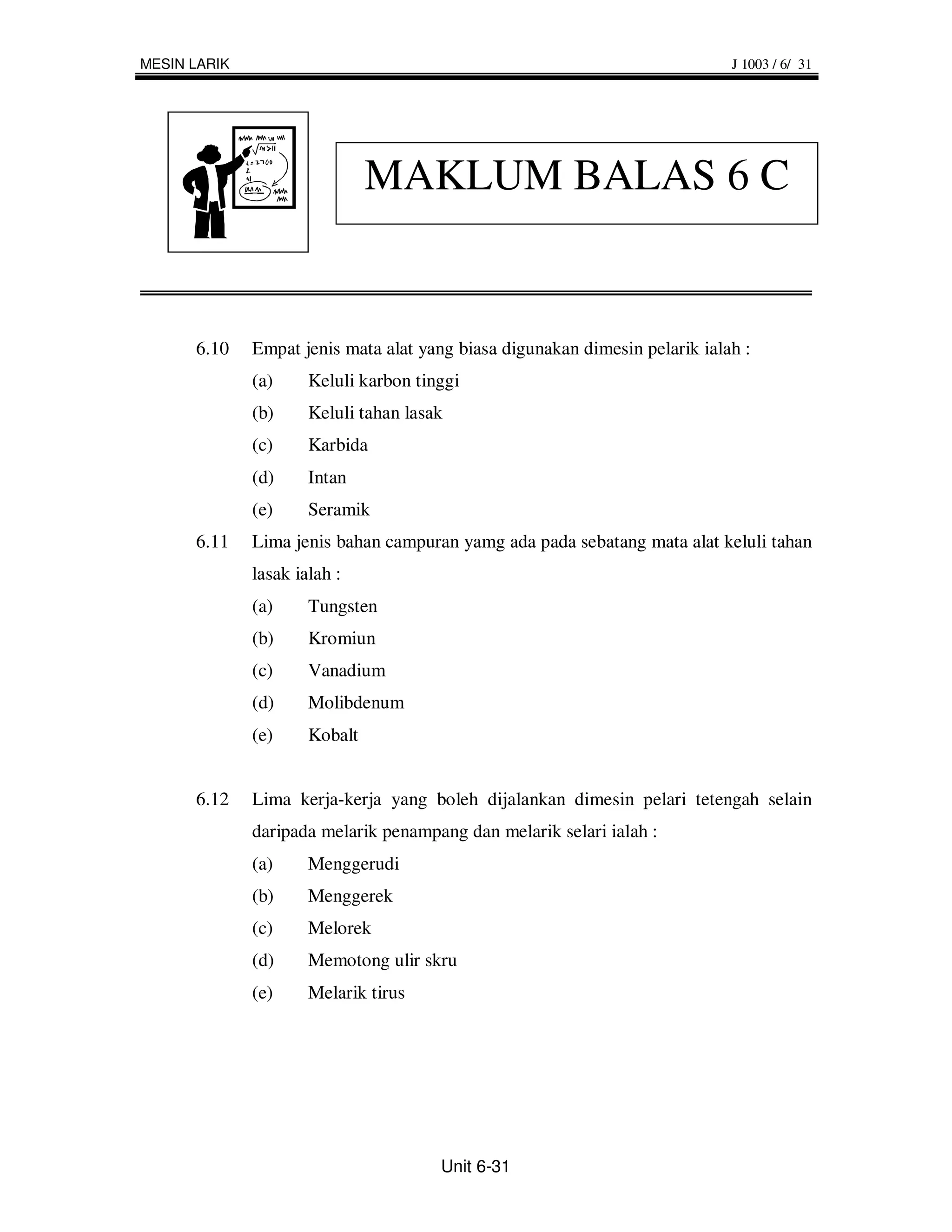 MESIN LARIK                                                                  J 1003 / 6/ 31




                               MAKLUM BALAS 6 C


      6.10    Empat jenis mata alat yang biasa digunakan dimesin pelarik ialah :
              (a)     Keluli karbon tinggi
              (b)     Keluli tahan lasak
              (c)     Karbida
              (d)     Intan
              (e)     Seramik
      6.11    Lima jenis bahan campuran yamg ada pada sebatang mata alat keluli tahan
              lasak ialah :
              (a)     Tungsten
              (b)     Kromiun
              (c)     Vanadium
              (d)     Molibdenum
              (e)     Kobalt


      6.12    Lima kerja-kerja yang boleh dijalankan dimesin pelari tetengah selain
              daripada melarik penampang dan melarik selari ialah :
              (a)     Menggerudi
              (b)     Menggerek
              (c)     Melorek
              (d)     Memotong ulir skru
              (e)     Melarik tirus




                                       Unit 6-31
 
