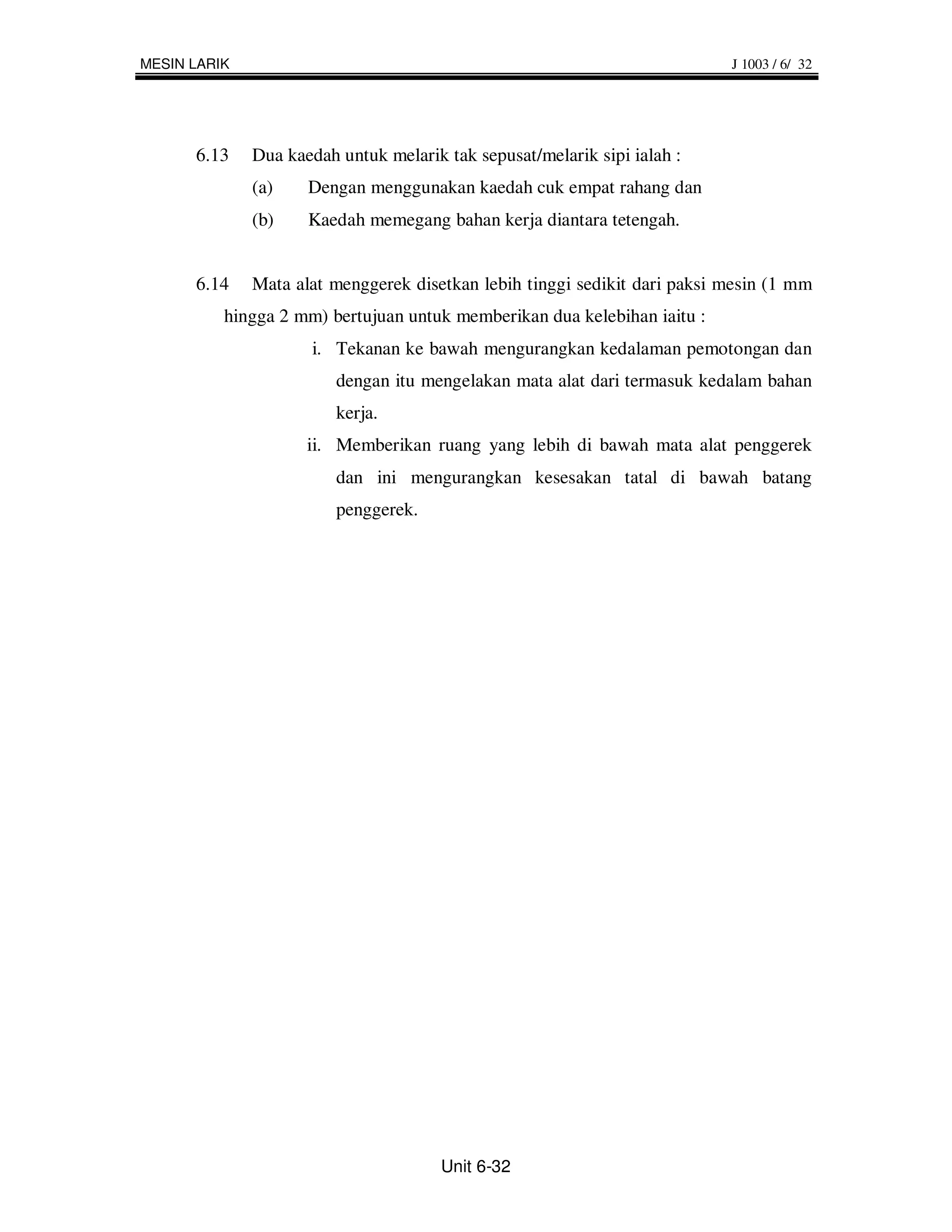 MESIN LARIK                                                                J 1003 / 6/ 32




      6.13    Dua kaedah untuk melarik tak sepusat/melarik sipi ialah :
              (a)    Dengan menggunakan kaedah cuk empat rahang dan
              (b)    Kaedah memegang bahan kerja diantara tetengah.


      6.14    Mata alat menggerek disetkan lebih tinggi sedikit dari paksi mesin (1 mm
          hingga 2 mm) bertujuan untuk memberikan dua kelebihan iaitu :
                     i. Tekanan ke bawah mengurangkan kedalaman pemotongan dan
                         dengan itu mengelakan mata alat dari termasuk kedalam bahan
                         kerja.
                     ii. Memberikan ruang yang lebih di bawah mata alat penggerek
                         dan ini mengurangkan kesesakan tatal di bawah batang
                         penggerek.




                                       Unit 6-32
 