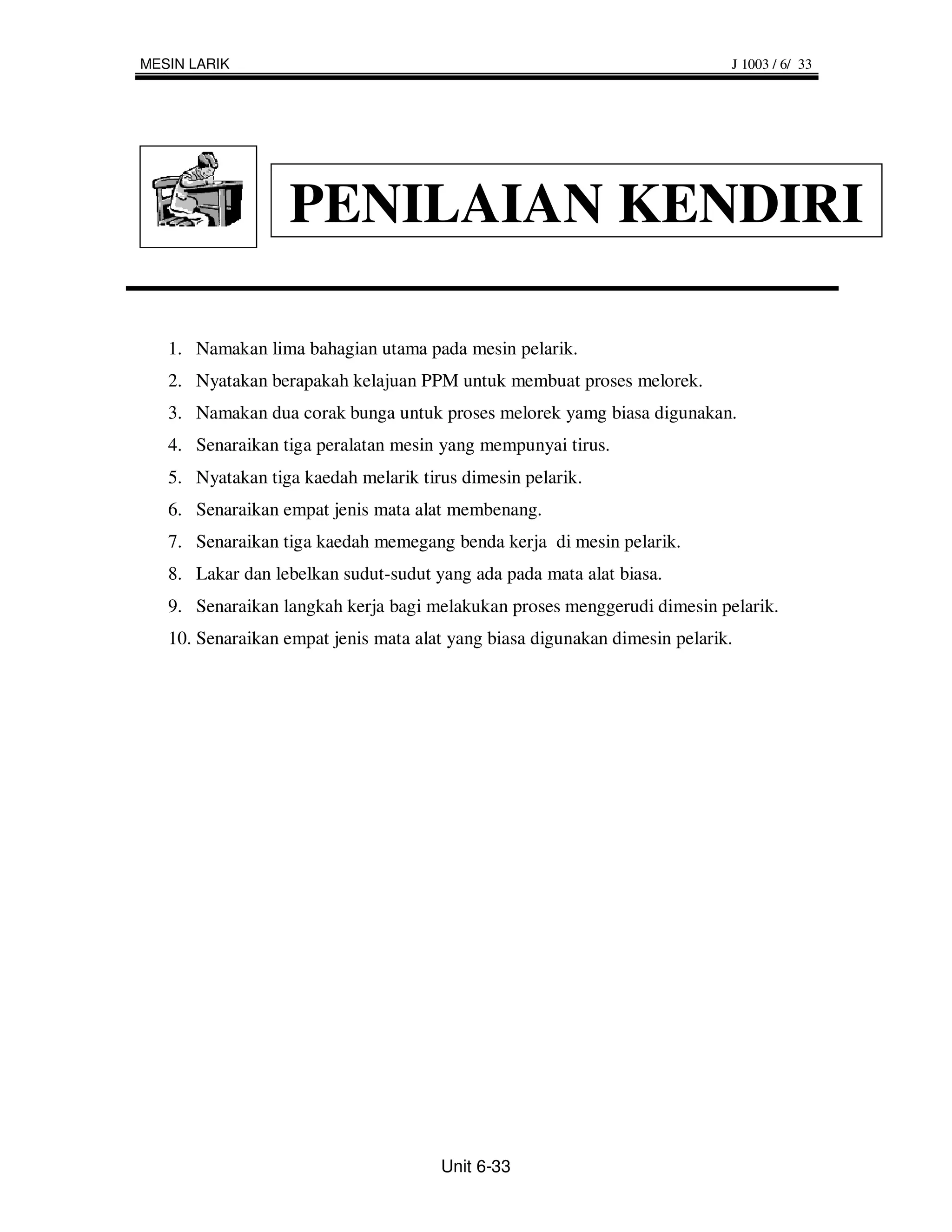 MESIN LARIK                                                                 J 1003 / 6/ 33




                  PENILAIAN KENDIRI

   1. Namakan lima bahagian utama pada mesin pelarik.
   2. Nyatakan berapakah kelajuan PPM untuk membuat proses melorek.
   3. Namakan dua corak bunga untuk proses melorek yamg biasa digunakan.
   4. Senaraikan tiga peralatan mesin yang mempunyai tirus.
   5. Nyatakan tiga kaedah melarik tirus dimesin pelarik.
   6. Senaraikan empat jenis mata alat membenang.
   7. Senaraikan tiga kaedah memegang benda kerja di mesin pelarik.
   8. Lakar dan lebelkan sudut-sudut yang ada pada mata alat biasa.
   9. Senaraikan langkah kerja bagi melakukan proses menggerudi dimesin pelarik.
   10. Senaraikan empat jenis mata alat yang biasa digunakan dimesin pelarik.




                                      Unit 6-33
 