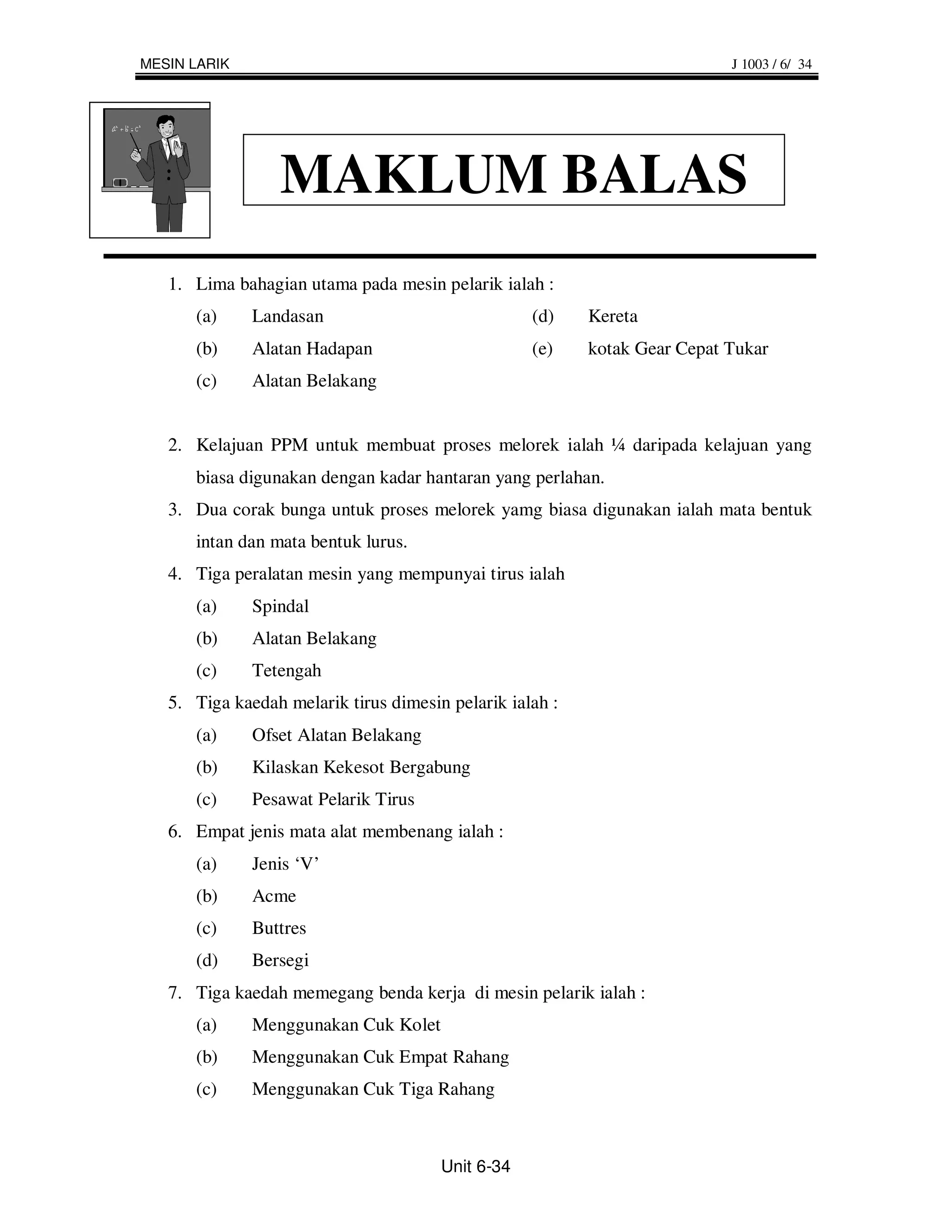 MESIN LARIK                                                                J 1003 / 6/ 34




                 MAKLUM BALAS
   1. Lima bahagian utama pada mesin pelarik ialah :
      (a)     Landasan                             (d)    Kereta
      (b)     Alatan Hadapan                       (e)    kotak Gear Cepat Tukar
      (c)     Alatan Belakang


   2. Kelajuan PPM untuk membuat proses melorek ialah ¼ daripada kelajuan yang
      biasa digunakan dengan kadar hantaran yang perlahan.
   3. Dua corak bunga untuk proses melorek yamg biasa digunakan ialah mata bentuk
      intan dan mata bentuk lurus.
   4. Tiga peralatan mesin yang mempunyai tirus ialah
      (a)     Spindal
      (b)     Alatan Belakang
      (c)     Tetengah
   5. Tiga kaedah melarik tirus dimesin pelarik ialah :
      (a)     Ofset Alatan Belakang
      (b)     Kilaskan Kekesot Bergabung
      (c)     Pesawat Pelarik Tirus
   6. Empat jenis mata alat membenang ialah :
      (a)     Jenis ‘V’
      (b)     Acme
      (c)     Buttres
      (d)     Bersegi
   7. Tiga kaedah memegang benda kerja di mesin pelarik ialah :
      (a)     Menggunakan Cuk Kolet
      (b)     Menggunakan Cuk Empat Rahang
      (c)     Menggunakan Cuk Tiga Rahang



                                       Unit 6-34
 