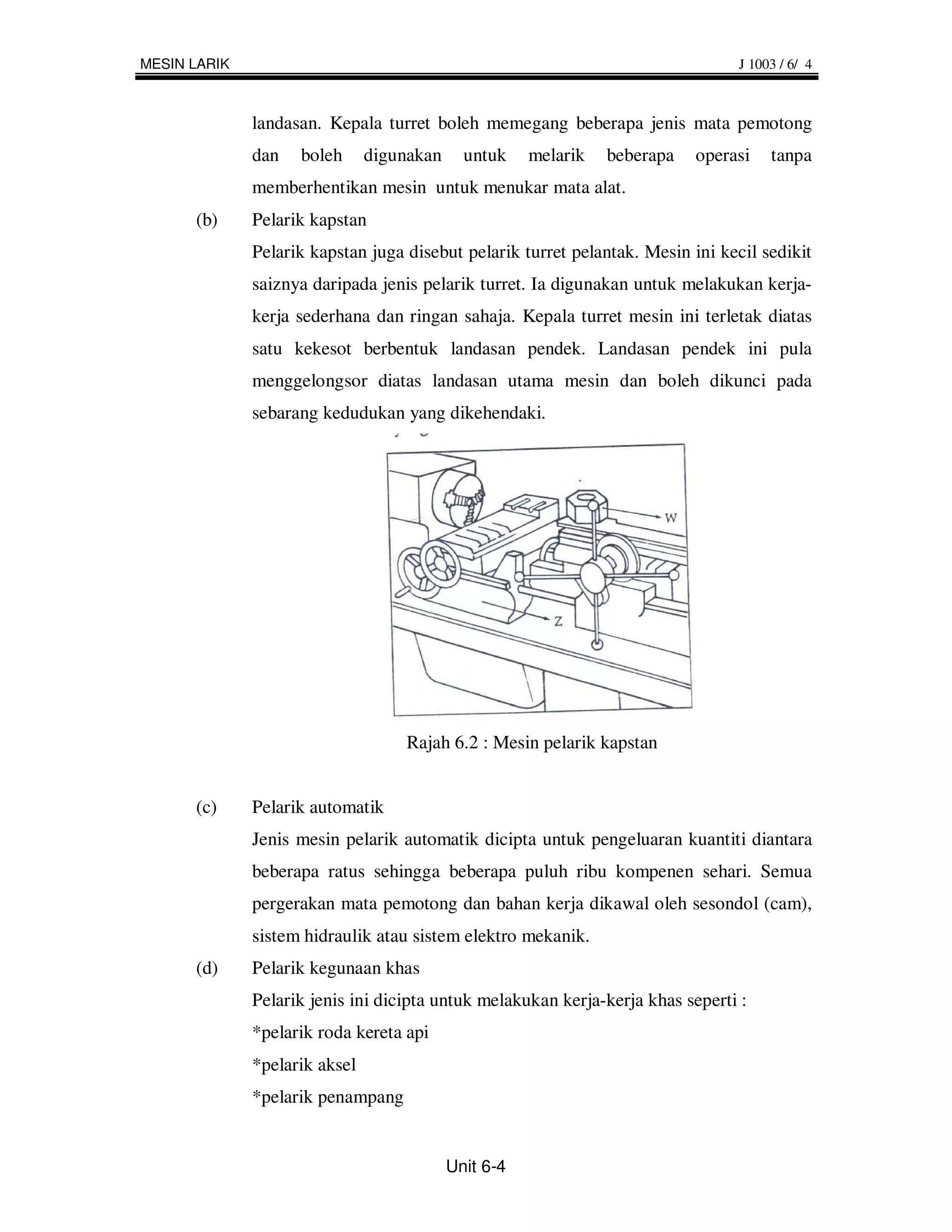 MESIN LARIK                                                                      J 1003 / 6/ 4



              landasan. Kepala turret boleh memegang beberapa jenis mata pemotong
              dan   boleh      digunakan     untuk    melarik   beberapa   operasi    tanpa
              memberhentikan mesin untuk menukar mata alat.
      (b)     Pelarik kapstan
              Pelarik kapstan juga disebut pelarik turret pelantak. Mesin ini kecil sedikit
              saiznya daripada jenis pelarik turret. Ia digunakan untuk melakukan kerja-
              kerja sederhana dan ringan sahaja. Kepala turret mesin ini terletak diatas
              satu kekesot berbentuk landasan pendek. Landasan pendek ini pula
              menggelongsor diatas landasan utama mesin dan boleh dikunci pada
              sebarang kedudukan yang dikehendaki.




                                   Rajah 6.2 : Mesin pelarik kapstan


      (c)     Pelarik automatik
              Jenis mesin pelarik automatik dicipta untuk pengeluaran kuantiti diantara
              beberapa ratus sehingga beberapa puluh ribu kompenen sehari. Semua
              pergerakan mata pemotong dan bahan kerja dikawal oleh sesondol (cam),
              sistem hidraulik atau sistem elektro mekanik.
      (d)     Pelarik kegunaan khas
              Pelarik jenis ini dicipta untuk melakukan kerja-kerja khas seperti :
              *pelarik roda kereta api
              *pelarik aksel
              *pelarik penampang


                                           Unit 6-4
 