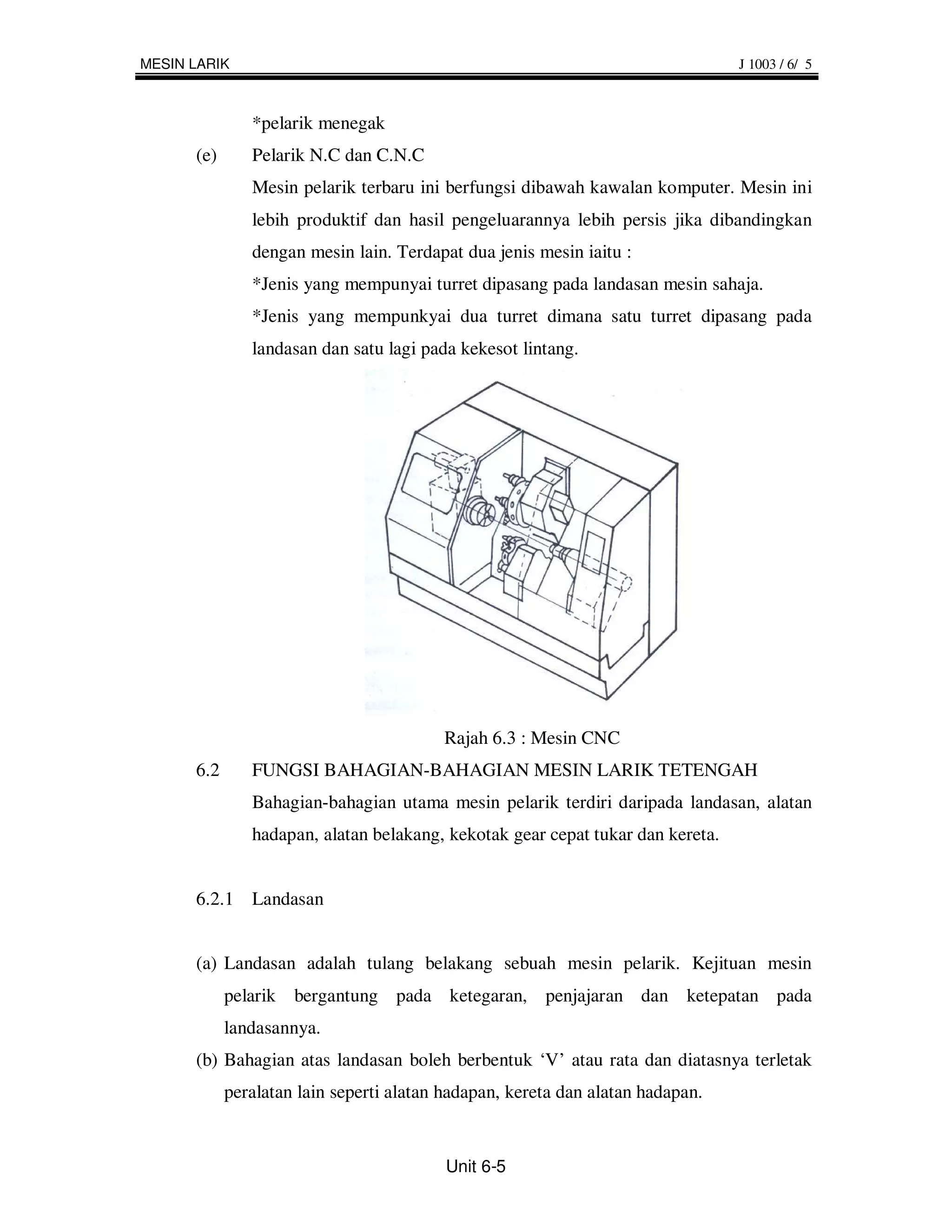 MESIN LARIK                                                                     J 1003 / 6/ 5



               *pelarik menegak
      (e)      Pelarik N.C dan C.N.C
               Mesin pelarik terbaru ini berfungsi dibawah kawalan komputer. Mesin ini
               lebih produktif dan hasil pengeluarannya lebih persis jika dibandingkan
               dengan mesin lain. Terdapat dua jenis mesin iaitu :
               *Jenis yang mempunyai turret dipasang pada landasan mesin sahaja.
               *Jenis yang mempunkyai dua turret dimana satu turret dipasang pada
               landasan dan satu lagi pada kekesot lintang.




                                         Rajah 6.3 : Mesin CNC
      6.2      FUNGSI BAHAGIAN-BAHAGIAN MESIN LARIK TETENGAH
               Bahagian-bahagian utama mesin pelarik terdiri daripada landasan, alatan
               hadapan, alatan belakang, kekotak gear cepat tukar dan kereta.


      6.2.1 Landasan


      (a) Landasan adalah tulang belakang sebuah mesin pelarik. Kejituan mesin
            pelarik bergantung pada ketegaran, penjajaran dan ketepatan pada
            landasannya.
      (b) Bahagian atas landasan boleh berbentuk ‘V’ atau rata dan diatasnya terletak
            peralatan lain seperti alatan hadapan, kereta dan alatan hadapan.


                                          Unit 6-5
 