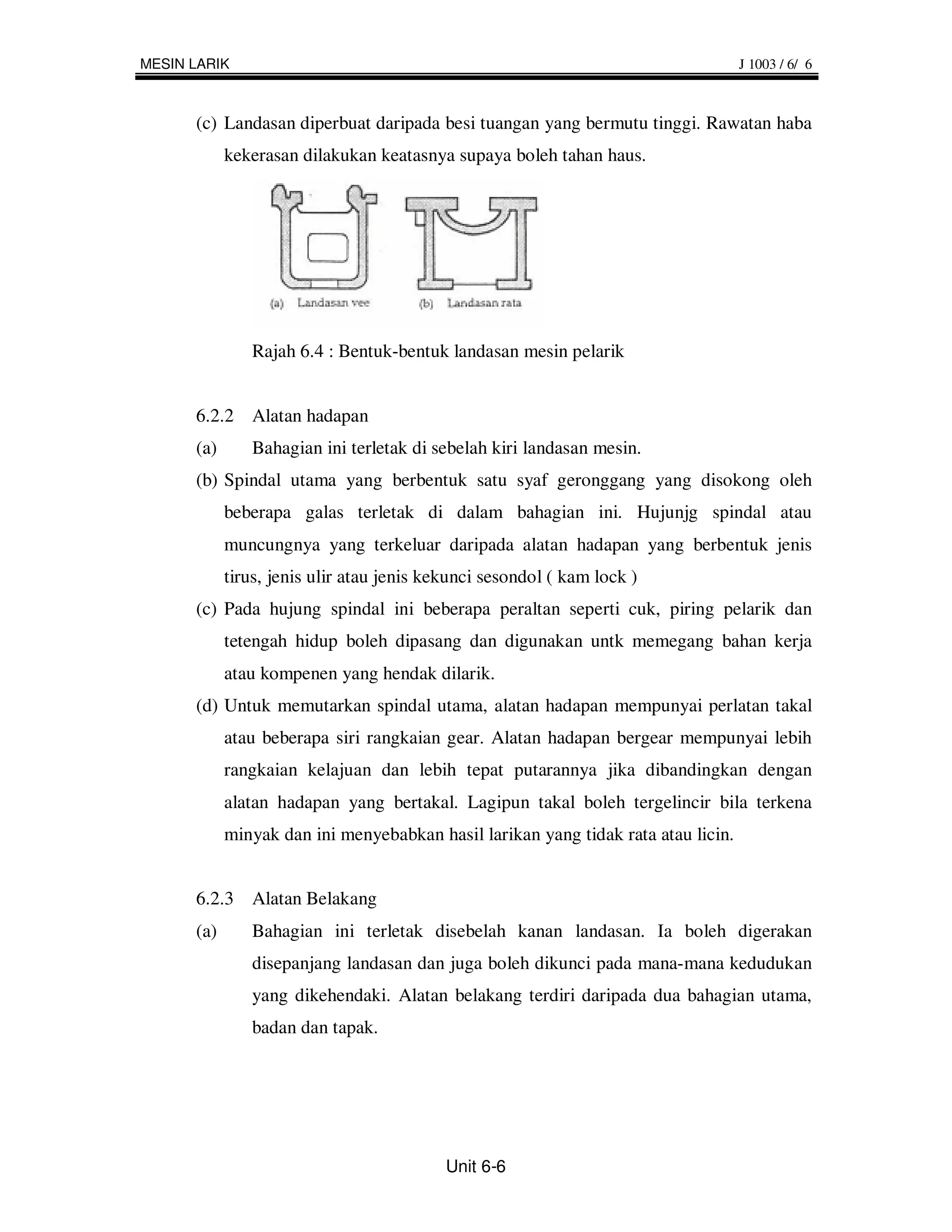 MESIN LARIK                                                                        J 1003 / 6/ 6



      (c) Landasan diperbuat daripada besi tuangan yang bermutu tinggi. Rawatan haba
            kekerasan dilakukan keatasnya supaya boleh tahan haus.




               Rajah 6.4 : Bentuk-bentuk landasan mesin pelarik


      6.2.2 Alatan hadapan
      (a)      Bahagian ini terletak di sebelah kiri landasan mesin.
      (b) Spindal utama yang berbentuk satu syaf geronggang yang disokong oleh
            beberapa galas terletak di dalam bahagian ini. Hujunjg spindal atau
            muncungnya yang terkeluar daripada alatan hadapan yang berbentuk jenis
            tirus, jenis ulir atau jenis kekunci sesondol ( kam lock )
      (c) Pada hujung spindal ini beberapa peraltan seperti cuk, piring pelarik dan
            tetengah hidup boleh dipasang dan digunakan untk memegang bahan kerja
            atau kompenen yang hendak dilarik.
      (d) Untuk memutarkan spindal utama, alatan hadapan mempunyai perlatan takal
            atau beberapa siri rangkaian gear. Alatan hadapan bergear mempunyai lebih
            rangkaian kelajuan dan lebih tepat putarannya jika dibandingkan dengan
            alatan hadapan yang bertakal. Lagipun takal boleh tergelincir bila terkena
            minyak dan ini menyebabkan hasil larikan yang tidak rata atau licin.


      6.2.3 Alatan Belakang
      (a)      Bahagian ini terletak disebelah kanan landasan. Ia boleh digerakan
               disepanjang landasan dan juga boleh dikunci pada mana-mana kedudukan
               yang dikehendaki. Alatan belakang terdiri daripada dua bahagian utama,
               badan dan tapak.




                                           Unit 6-6
 