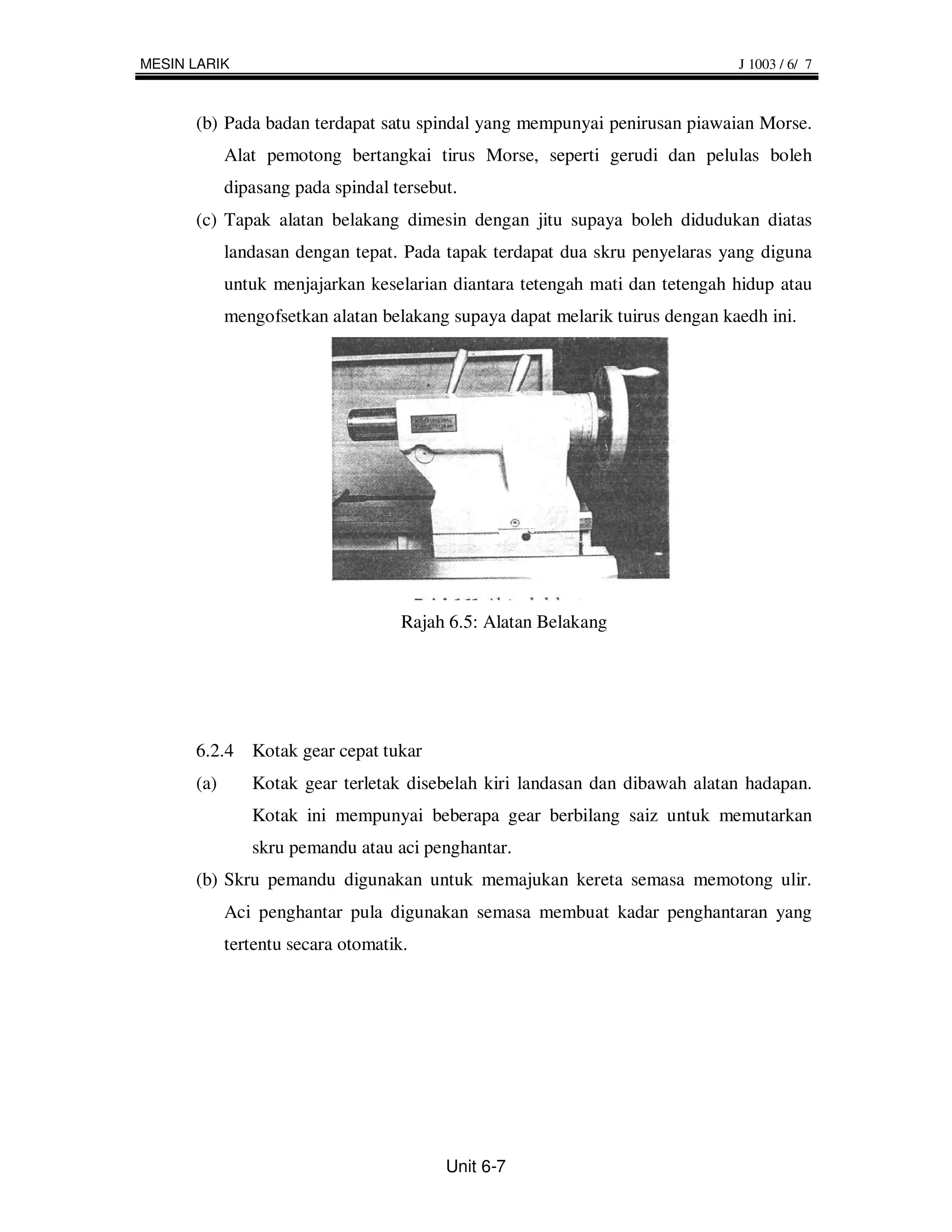 MESIN LARIK                                                                   J 1003 / 6/ 7



      (b) Pada badan terdapat satu spindal yang mempunyai penirusan piawaian Morse.
            Alat pemotong bertangkai tirus Morse, seperti gerudi dan pelulas boleh
            dipasang pada spindal tersebut.
      (c) Tapak alatan belakang dimesin dengan jitu supaya boleh didudukan diatas
            landasan dengan tepat. Pada tapak terdapat dua skru penyelaras yang diguna
            untuk menjajarkan keselarian diantara tetengah mati dan tetengah hidup atau
            mengofsetkan alatan belakang supaya dapat melarik tuirus dengan kaedh ini.




                                    Rajah 6.5: Alatan Belakang




      6.2.4 Kotak gear cepat tukar
      (a)      Kotak gear terletak disebelah kiri landasan dan dibawah alatan hadapan.
               Kotak ini mempunyai beberapa gear berbilang saiz untuk memutarkan
               skru pemandu atau aci penghantar.
      (b) Skru pemandu digunakan untuk memajukan kereta semasa memotong ulir.
            Aci penghantar pula digunakan semasa membuat kadar penghantaran yang
            tertentu secara otomatik.




                                         Unit 6-7
 