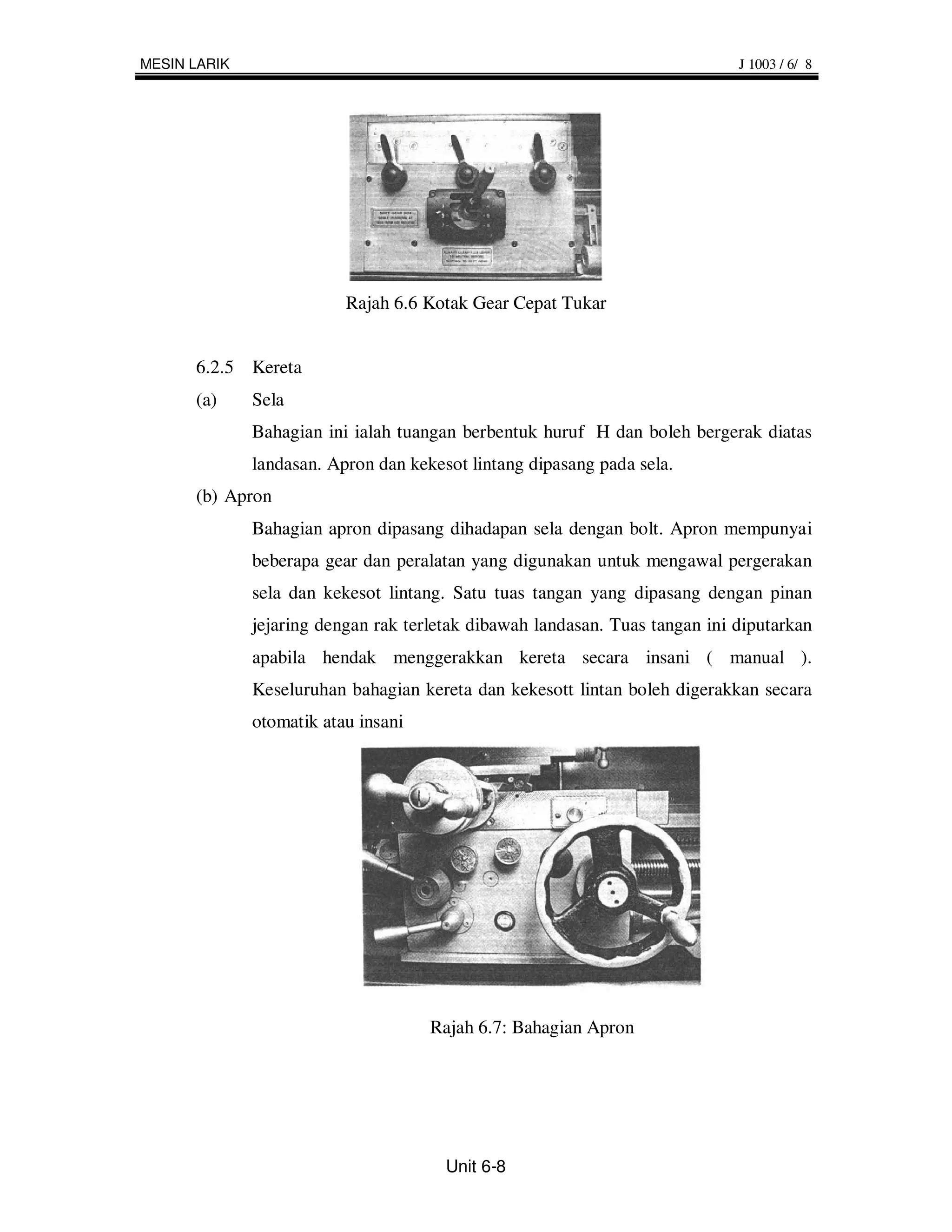 MESIN LARIK                                                                  J 1003 / 6/ 8




                          Rajah 6.6 Kotak Gear Cepat Tukar


      6.2.5 Kereta
      (a)     Sela
              Bahagian ini ialah tuangan berbentuk huruf H dan boleh bergerak diatas
              landasan. Apron dan kekesot lintang dipasang pada sela.
      (b) Apron
              Bahagian apron dipasang dihadapan sela dengan bolt. Apron mempunyai
              beberapa gear dan peralatan yang digunakan untuk mengawal pergerakan
              sela dan kekesot lintang. Satu tuas tangan yang dipasang dengan pinan
              jejaring dengan rak terletak dibawah landasan. Tuas tangan ini diputarkan
              apabila hendak menggerakkan kereta secara insani ( manual ).
              Keseluruhan bahagian kereta dan kekesott lintan boleh digerakkan secara
              otomatik atau insani




                                     Rajah 6.7: Bahagian Apron




                                       Unit 6-8
 