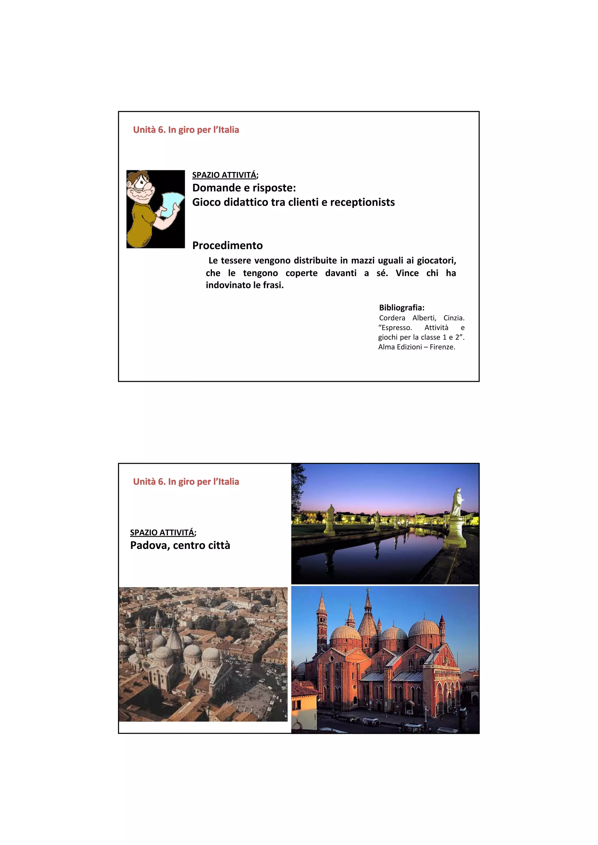 Unità 6. In giro per l’Italia
Unità 6. In giro per



                SPAZIO ATTIVITÁ;  
                Domande e risposte:
                Gioco didattico tra clienti e receptionists


                Procedimento
                      Le tessere vengono distribuite in mazzi uguali ai giocatori, 
                     che le  tengono coperte davanti a  sé.  Vince  chi ha 
                     indovinato le frasi. 

                                                               Bibliografia:
                                                               Cordera  Alberti,  Cinzia. 
                                                               “Espresso.  Attività      e 
                                                               giochi per la classe 1 e 2”. 
                                                               Alma Edizioni – Firenze.




Unità 6. In giro per l’Italia
Unità 6. In giro per




SPAZIO ATTIVITÁ;  
Padova, centro città
 