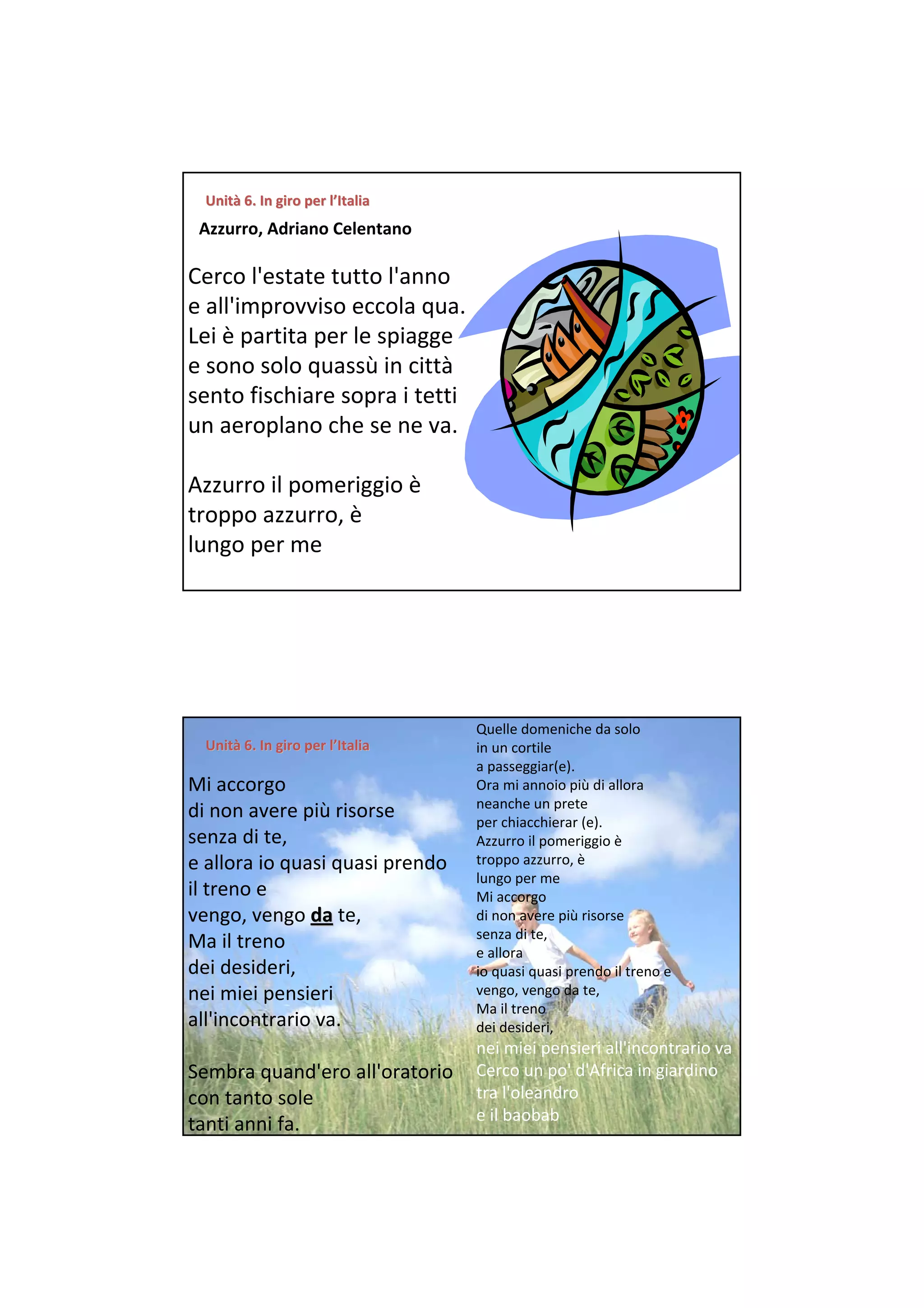 Unità 6. In giro per l’Italia
  Unità 6. In giro per
 Azzurro, Adriano Celentano

Cerco l'estate tutto l'anno 
e all'improvviso eccola qua. 
Lei è partita per le spiagge 
e sono solo quassù in città
sento fischiare sopra i tetti 
un aeroplano che se ne va. 

Azzurro il pomeriggio è
troppo azzurro, è
lungo per me 




                                              Quelle domeniche da solo 
  Unità 6. In giro per l’Italia
  Unità 6. In giro per                        in un cortile 
                                              a passeggiar(e). 
Mi accorgo                                    Ora mi annoio più di allora 
                                              neanche un prete 
di non avere più risorse                      per chiacchierar (e). 
senza di te,                                  Azzurro il pomeriggio è
                                              troppo azzurro, è
e allora io quasi quasi prendo                                  
                                              lungo per me 
il treno e                                    Mi accorgo 
vengo, vengo da te,                           di non avere più risorse 
                                              senza di te, 
Ma il treno                                   e allora 
dei desideri,                                 io quasi quasi prendo il treno e 
                                              vengo, vengo da te, 
nei miei pensieri                                               
                                              Ma il treno 
all'incontrario va.                           dei desideri, 
                               nei miei pensieri all'incontrario va 
Sembra quand'ero all'oratorio  Cerco un po' d'Africa in giardino 
con tanto sole                 tra l'oleandro 
                               e il baobab 
tanti anni fa. 
 