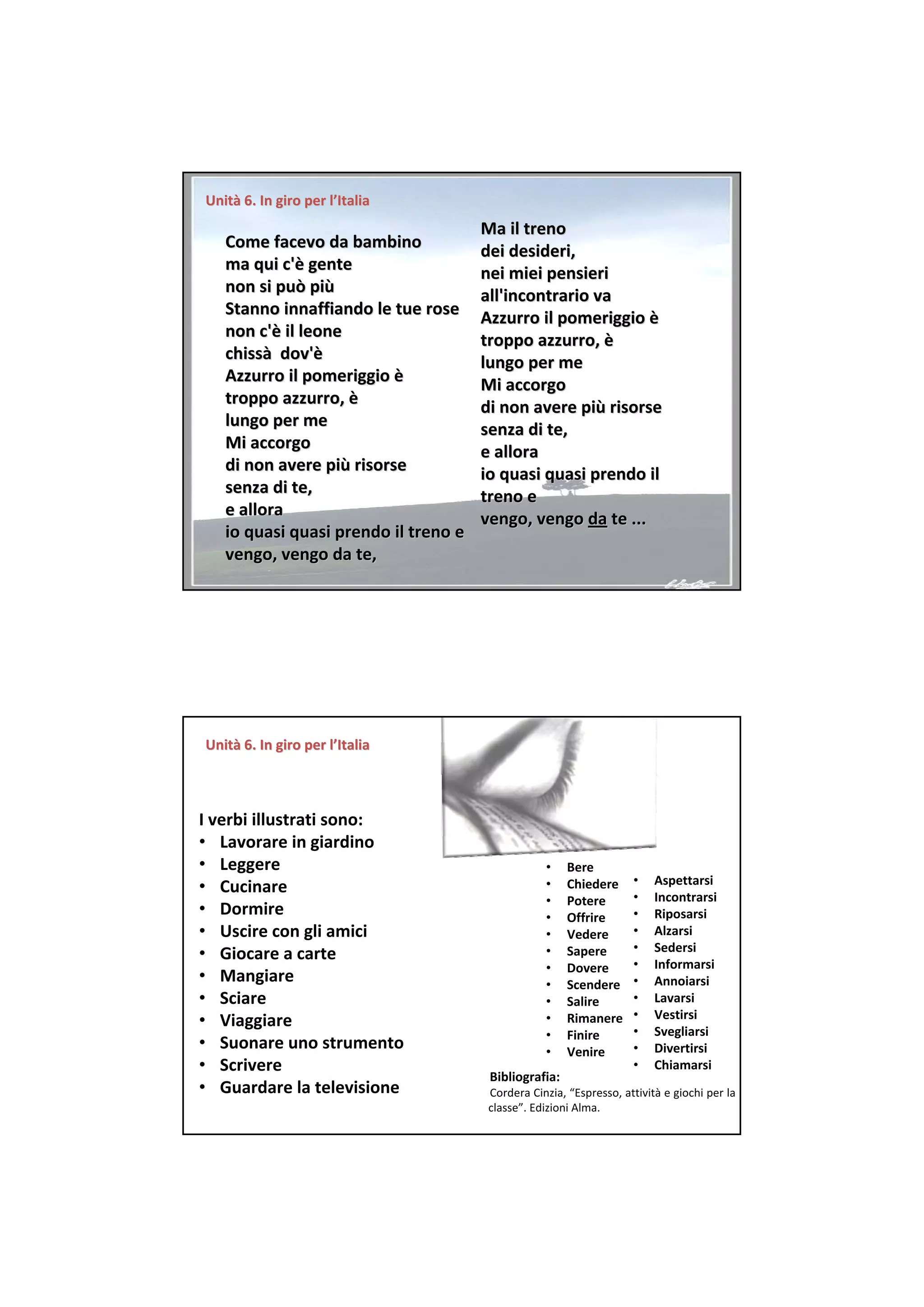 Unità 6. In giro per l’Italia
Unità 6. In giro per
                                       Ma il treno 
   Come facevo da bambino              dei desideri, 
   ma qui c'è gente 
   ma qui c'è                          nei miei pensieri 
   non si può più
   non si può più                      all'incontrario va 
   Stanno innaffiando le tue rose      Azzurro il pomeriggio è
                                       Azzurro il pomeriggio è
   non c'è il leone 
   non c'è                             troppo azzurro, è
                                       troppo azzurro, è
   chissà dov'è
   chissà dov'è                        lungo per me 
   Azzurro il pomeriggio è
   Azzurro il pomeriggio è             Mi accorgo 
   troppo azzurro, è
   troppo azzurro, è                   di non avere più risorse 
                                       di non avere più
   lungo per me                        senza di te, 
   Mi accorgo                          e allora 
   di non avere più risorse 
   di non avere più                    io quasi quasi prendo il 
   senza di te,                        treno e 
   e allora                            vengo, vengo da te ...
                                       vengo, vengo da
   io quasi quasi prendo il treno e 
   vengo, vengo da te, 




Unità 6. In giro per l’Italia
Unità 6. In giro per



I verbi illustrati sono:
• Lavorare in giardino
• Leggere                                          •    Bere
                                                        Chiedere      •   Aspettarsi
• Cucinare                                         •
                                                                      •   Incontrarsi
                                                   •    Potere
• Dormire                                          •    Offrire       •   Riposarsi
• Uscire con gli amici                             •    Vedere        •   Alzarsi
                                                        Sapere        •   Sedersi
• Giocare a carte                                  •
                                                   •    Dovere        •   Informarsi
• Mangiare                                         •    Scendere      •   Annoiarsi
• Sciare                                           •    Salire        •   Lavarsi
                                                                      •   Vestirsi
• Viaggiare                                        •    Rimanere
                                                   •    Finire        •   Svegliarsi
• Suonare uno strumento                            •    Venire        •   Divertirsi
• Scrivere                                                            •   Chiamarsi
                                        Bibliografia:
• Guardare la televisione               Cordera Cinzia, “Espresso, attività e giochi per la 
                                        classe”. Edizioni Alma.
 