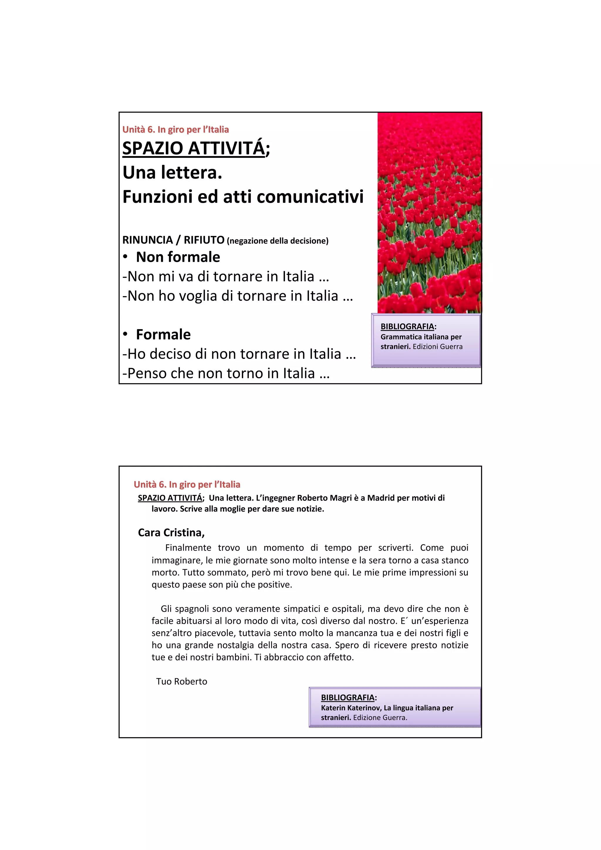 Unità 6. In giro per l’Italia
Unità 6. In giro per

SPAZIO ATTIVITÁ;  
Una lettera. 
Funzioni ed atti comunicativi

RINUNCIA / RIFIUTO (negazione della decisione)
• Non formale
‐Non mi va di tornare in Italia …
‐Non ho voglia di tornare in Italia …
                                                                     BIBLIOGRAFIA:
• Formale                                                            Grammatica italiana per
                                                                     stranieri. Edizioni Guerra
‐Ho deciso di non tornare in Italia …
‐Penso che non torno in Italia …




   Unità 6. In giro per l’Italia
   Unità 6. In giro per
    SPAZIO ATTIVITÁ;  Una lettera. L’ingegner Roberto Magri è a Madrid per motivi di 
       lavoro. Scrive alla moglie per dare sue notizie.

    Cara Cristina,
          Finalmente  trovo  un  momento  di  tempo  per scriverti.  Come  puoi
       immaginare, le mie giornate sono molto intense e la sera torno a casa stanco
       morto. Tutto sommato, però mi trovo bene qui. Le mie prime impressioni su 
       questo paese son più che positive. 

         Gli spagnoli sono veramente simpatici e ospitali, ma devo dire che non  è
       facile abituarsi al loro modo di vita, così diverso dal nostro. E´ un’esperienza
       senz’altro piacevole, tuttavia sento molto la mancanza tua e dei nostri figli e 
       ho una  grande  nostalgia  della nostra casa.  Spero di  ricevere presto  notizie
       tue e dei nostri bambini. Ti abbraccio con affetto. 

         Tuo Roberto
                                                   BIBLIOGRAFIA:
                                                   Katerin Katerinov, La lingua italiana per
                                                   stranieri. Edizione Guerra. 
 