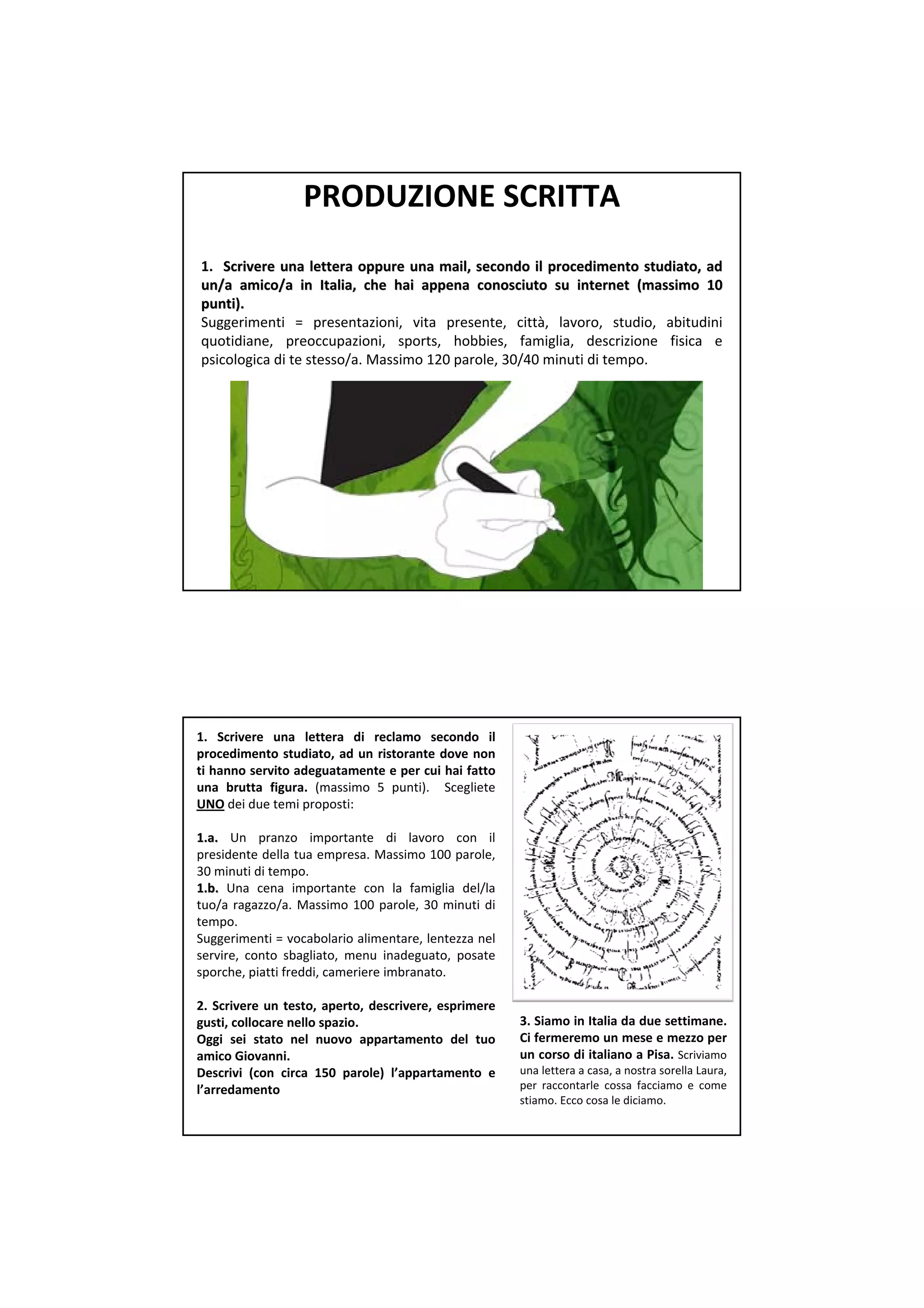 PRODUZIONE SCRITTA
1.   Scrivere una  lettera oppure una  mail,  secondo il procedimento studiato,  ad 
                                                                      studiato, 
un/a  amico/a  in  Italia,  che hai appena conosciuto su  internet (massimo 10 
        amico/a 
punti). 
punti). 
Suggerimenti =  presentazioni,  vita presente,  città,  lavoro,  studio,  abitudini
quotidiane,  preoccupazioni,  sports,  hobbies,  famiglia,  descrizione fisica e 
psicologica di te stesso/a. Massimo 120 parole, 30/40 minuti di tempo. 




1.  Scrivere una  lettera di  reclamo  secondo il
procedimento studiato,  ad  un  ristorante dove non 
ti hanno servito adeguatamente e per cui hai fatto
una  brutta figura. (massimo 5  punti).    Scegliete
UNO dei due temi proposti:

1.a.  Un  pranzo importante  di  lavoro con  il
presidente della tua empresa. Massimo 100 parole, 
30 minuti di tempo.
1.b.  Una  cena  importante  con  la  famiglia del/la 
tuo/a  ragazzo/a.  Massimo  100  parole,  30  minuti di 
tempo.
Suggerimenti = vocabolario alimentare, lentezza nel
servire,  conto sbagliato,  menu inadeguato,  posate
sporche, piatti freddi, cameriere imbranato.

2.  Scrivere  un  testo,  aperto,  descrivere,  esprimere 
gusti, collocare nello spazio.                               3. Siamo in Italia da due settimane. 
Oggi  sei  stato  nel  nuovo  appartamento  del  tuo         Ci fermeremo un mese e mezzo per
amico Giovanni.                                              un corso di italiano a Pisa.  Scriviamo
Descrivi  (con  circa  150  parole)  l’appartamento  e       una lettera a casa, a nostra sorella Laura, 
l’arredamento                                                per raccontarle cossa facciamo e  come 
                                                             stiamo. Ecco cosa le diciamo.
 