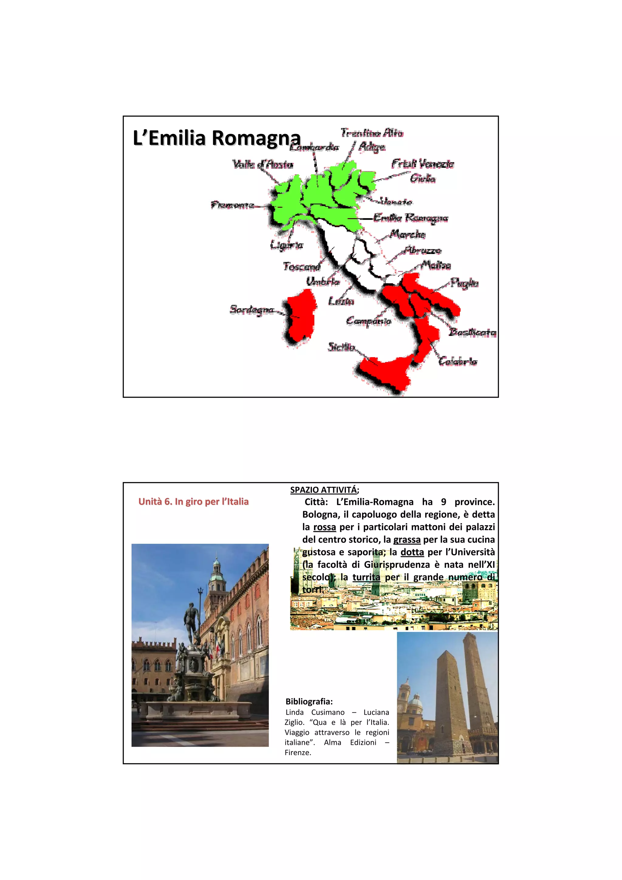 L’Emilia Romagna




                                 SPAZIO ATTIVITÁ;  
Unità 6. In giro per l’Italia
Unità 6. In giro per                  Città:  L’Emilia‐Romagna  ha  9  province. 
                                     Bologna, il capoluogo della regione, è detta
                                     la  rossa per i particolari mattoni dei palazzi
                                     del centro storico, la grassa per la sua cucina
                                                             grassa
                                     gustosa e saporita;  la  dotta per l’Università
                                     (la  facoltà di  Giurisprudenza è nata  nell’XI
                                     secolo);  la  turrita per il grande  numero  di 
                                     torri.




                                Bibliografia:
                                 Linda  Cusimano – Luciana 
                                Ziglio.  “Qua  e  là per l’Italia. 
                                Viaggio attraverso le  regioni
                                italiane”.  Alma  Edizioni –
                                Firenze.
 