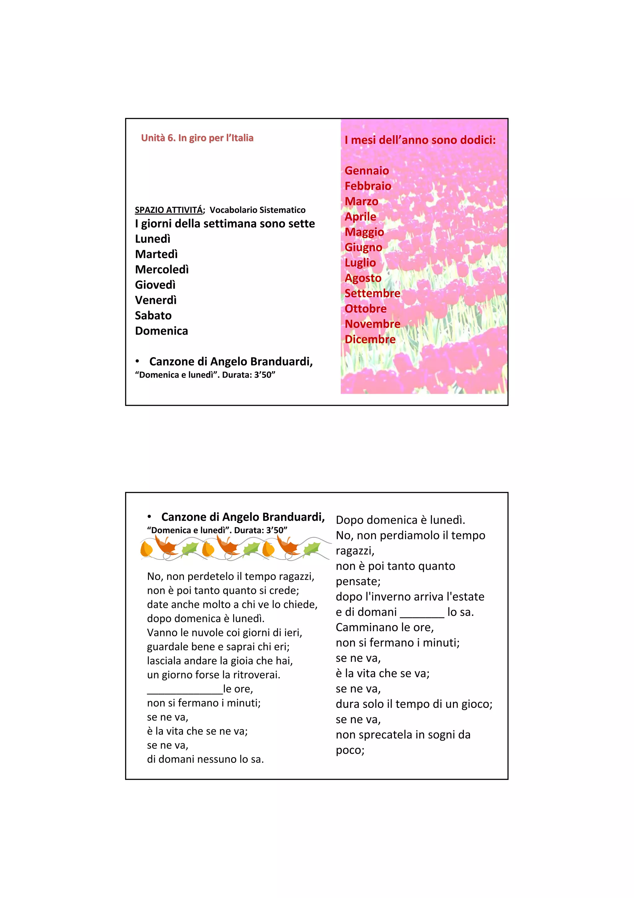 Unità 6. In giro per l’Italia
 Unità 6. In giro per                       I mesi dell’anno sono dodici:

                                            Gennaio
                                            Febbraio
                                            Marzo
SPAZIO ATTIVITÁ;  Vocabolario Sistematico
                                            Aprile
I giorni della settimana sono sette
                                            Maggio
Lunedì
                                            Giugno
Martedì
                                            Luglio
Mercoledì
                                            Agosto
Giovedì
                                            Settembre
Venerdì
                                            Ottobre
Sabato
                                            Novembre
Domenica
                                            Dicembre
• Canzone di Angelo Branduardi, 
“Domenica e lunedì”. Durata: 3’50”




  • Canzone di Angelo Branduardi,  Dopo domenica è lunedì. 
  “Domenica e lunedì”. Durata: 3’50”
                                        No, non perdiamolo il tempo 
                                        ragazzi, 
                                        non è poi tanto quanto
  No, non perdetelo il tempo ragazzi,   pensate; 
  non è poi tanto quanto si crede; 
                                        dopo l'inverno arriva l'estate
  date anche molto a chi ve lo chiede, 
  dopo domenica è lunedì. 
                                        e di domani _______ lo sa. 
  Vanno le nuvole coi giorni di ieri,   Camminano le ore, 
  guardale bene e saprai chi eri;       non si fermano i minuti; 
  lasciala andare la gioia che hai,     se ne va, 
  un giorno forse la ritroverai.        è la vita che se va; 
  _____________le ore,                  se ne va, 
  non si fermano i minuti;              dura solo il tempo di un gioco; 
  se ne va,                             se ne va, 
  è la vita che se ne va;               non sprecatela in sogni da 
  se ne va,                             poco; 
  di domani nessuno lo sa. 
 