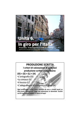 Unità 6.
 In giro per l’Italia
  Proverbio: “Il buongiorno si vede al mattino “
  Significa che se una giornata comincia bene, di solito continua bene.




                PRODUZIONE SCRITTA
        I criteri di valutazione di qualsiasi
         produzione scritta considerano: 
(O) + (S) + (L) + (A)
•L’ortografia (O)
•La sintassi (S)
•Il lessico (L)
•L’adeguatezza al compito richiesto (A)
Ogni produzione scritta viene  valutata da  zero a  cinque punti su 
dieci punti complessivi.  Leggi con  attenzione le  domande.  Occhio
            complessivi.                            domande. 
con le consonanti doppie! In bocca al lupo!
con le consonanti doppie! In bocca al lupo!
 